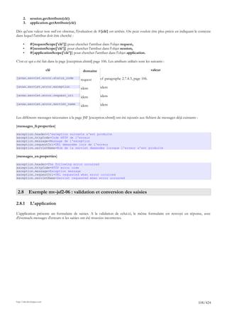 2.     session.getAttribute(clé)
       3.     application.getAttribute(clé)

Dès qu'une valeur non null est obtenue, l'évaluation de #{clé} est arrêtée. On peut vouloir être plus précis en indiquant le contexte
dans lequel l'attribut doit être cherché :

       •      #{requestScope['clé']} pour chercher l'attribut dans l'objet request,
       •      #{sessionScope['clé']} pour chercher l'attribut dans l'objet session,
       •      #{applicationScope['clé']} pour chercher l'attribut dans l'objet application.

C'est ce qui a été fait dans la page [exception.xhtml] page 106. Les attributs utilisés sont les suivants :

                             clé                 domaine                                         valeur

javax.servlet.error.status_code
                                               request      cf paragraphe 2.7.4.3, page 106.

javax.servlet.error.exception                               idem
                                               idem
javax.servlet.error.request_uri
                                               idem         idem

javax.servlet.error.servlet_name                            idem
                                               idem


Les différents messages nécessaires à la page JSF [exception.xhtml] ont été rajoutés aux fichiers de messages déjà existants :

[messages_fr.properties]

exception.header=L'exception suivante s'est produite
exception.httpCode=Code HTTP de l'erreur
exception.message=Message de l'exception
exception.requestUri=URL demandée lors de l'erreur
exception.servletName=Nom de la servlet demandée lorsque l'erreur s'est produite

[messages_en.properties]

exception.header=The following error occurred
exception.httpCode=HTTP error code
exception.message=Exception message
exception.requestUri=URL requested when error occurred
exception.servletName=Servlet requested when error occurred



 2.8 Exemple mv-jsf2-06 : validation et conversion des saisies

2.8.1         L'application

L'application présente un formulaire de saisies. A la validation de celui-ci, le même formulaire est renvoyé en réponse, avec
d'éventuels messages d'erreurs si les saisies ont été trouvées incorrectes.




http://tahe.developpez.com
                                                                                                                                 108/424
 