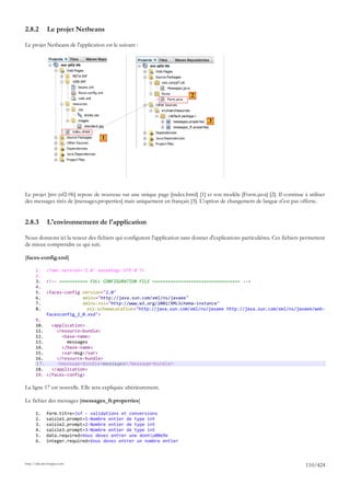 2.8.2         Le projet Netbeans

Le projet Netbeans de l'application est le suivant :




                                                                          2



                                                                                  3

                                   1




Le projet [mv-jsf2-06] repose de nouveau sur une unique page [index.html] [1] et son modèle [Form.java] [2]. Il continue à utiliser
des messages tirés de [messages.properties] mais uniquement en français [3]. L'option de changement de langue n'est pas offerte.


2.8.3         L'environnement de l'application

Nous donnons ici la teneur des fichiers qui configurent l'application sans donner d'explications particulières. Ces fichiers permettent
de mieux comprendre ce qui suit.

[faces-config.xml]

       1.     <?xml version='1.0' encoding='UTF-8'?>
       2.
       3.     <!-- =========== FULL CONFIGURATION FILE ================================== -->
       4.
       5.     <faces-config version="2.0"
       6.                   xmlns="http://java.sun.com/xml/ns/javaee"
       7.                   xmlns:xsi="http://www.w3.org/2001/XMLSchema-instance"
       8.                     xsi:schemaLocation="http://java.sun.com/xml/ns/javaee http://java.sun.com/xml/ns/javaee/web-
              facesconfig_2_0.xsd">
       9.
       10.   <application>
       11.     <resource-bundle>
       12.       <base-name>
       13.         messages
       14.       </base-name>
       15.       <var>msg</var>
       16.     </resource-bundle>
       17.     <message-bundle>messages</message-bundle>
       18.   </application>
       19. </faces-config>

La ligne 17 est nouvelle. Elle sera expliquée ultérieurement.

Le fichier des messages [messages_fr.properties]

       1.     form.titre=Jsf - validations et conversions
       2.     saisie1.prompt=1-Nombre entier de type int
       3.     saisie2.prompt=2-Nombre entier de type int
       4.     saisie3.prompt=3-Nombre entier de type int
       5.     data.required=Vous devez entrer une donnu00e9e
       6.     integer.required=Vous devez entrer un nombre entier



http://tahe.developpez.com
                                                                                                                              110/424
 