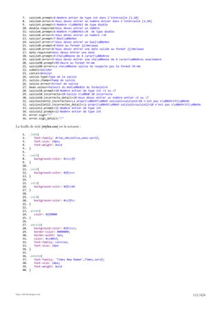 7.     saisie4.prompt=4-Nombre entier de type int dans l'intervalle [1,10]
       8.     saisie4.error=4-Vous devez entrer un nombre entier dans l'intervalle [1,10]
       9.     saisie5.prompt=5-Nombre ru00e9el de type double
       10.    double.required=Vous devez entrer un nombre
       11.    saisie6.prompt=6-Nombre ru00e9el>=0 de type double
       12.    saisie6.error=6-Vous devez entrer un nombre >=0
       13.    saisie7.prompt=7-Boolu00e9en
       14.    saisie7.error=7-Vous devez entrer un boolu00e9en
       15.    saisie8.prompt=8-Date au format jj/mm/aaaa
       16.    saisie8.error=8-Vous devez entrer une date valide au format jj/mm/aaaa
       17.    date.required=Vous devez entrer une date
       18.    saisie9.prompt=9-Chau00eene de 4 caractu00e8res
       19.    saisie9.error=9-Vous devez entrer une chau00eene de 4 caractu00e8res exactement
       20.    saisie9B.prompt=9B-Heure au format hh:mm
       21.    saisie9B.error=La chau00eene saisie ne respecte pas le format hh:mm
       22.    submit=Valider
       23.    cancel=Annuler
       24.    saisie.type=Type de la saisie
       25.    saisie.champ=Champ de saisie
       26.    saisie.erreur=Erreur de saisie
       27.    bean.valeur=Valeurs du modu00e8le du formulaire
       28.    saisie10.prompt=10-Nombre entier de type int <1 ou >7
       29.    saisie10.incorrecte=10-Saisie nu00b0 10 incorrecte
       30.    saisie10.incorrecte_detail=10-Vous devez entrer un nombre entier <1 ou >7
       31.    saisies11et12.incorrectes=La propriu00e9tu00e9 saisie11+saisie12=10 n'est pas vu00e9rifiu00e9e
       32.    saisies11et12.incorrectes_detail=La propriu00e9tu00e9 saisie11+saisie12=10 n'est pas vu00e9rifiu00e9e
       33.    saisie11.prompt=11-Nombre entier de type int
       34.    saisie12.prompt=12-Nombre entier de type int
       35.    error.sign="!"
       36.    error.sign_detail="!"

La feuille de style [styles.css] est la suivante :

       1.     .info{
       2.        font-family: Arial,Helvetica,sans-serif;
       3.        font-size: 14px;
       4.        font-weight: bold
       5.     }
       6.
       7.     .col1{
       8.        background-color: #ccccff
       9.     }
       10.
       11.    .col2{
       12.       background-color: #ffcccc
       13.    }
       14.
       15.    .col3{
       16.       background-color: #ffcc66
       17.    }
       18.
       19.    .col4{
       20.       background-color: #ccffcc
       21.    }
       22.
       23.    .error{
       24.       color: #ff0000
       25.    }
       26.
       27.    .saisie{
       28.       background-color: #ffcccc;
       29.       border-color: #000000;
       30.       border-width: 5px;
       31.       color: #cc0033;
       32.       font-family: cursive;
       33.       font-size: 16px
       34.    }
       35.
       36.    .entete{
       37.       font-family: 'Times New Roman',Times,serif;
       38.       font-size: 14px;
       39.       font-weight: bold
       40.    }




http://tahe.developpez.com
                                                                                                                  111/424
 