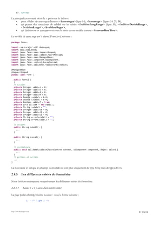 67. </html>

La principale nouveauté vient de la présence de balises :
    •    pour afficher des messages d'erreurs <h:messages>(ligne 14), <h:message> (lignes 24, 29, 34),
    •    qui posent des contraintes de validité sur les saisies <f:validateLongRange> (ligne 39), <f:validateDoubleRange>,
         <f:validateLength>, <f:validateRegex>,
    •    qui définissent un convertisseur entre la saisie et son modèle comme <f:convertDateTime>.

Le modèle de cette page est la classe [Form.java] suivante :

package forms;

import      com.corejsf.util.Messages;
import      java.util.Date;
import      javax.faces.bean.RequestScoped;
import      javax.faces.application.FacesMessage;
import      javax.faces.bean.ManagedBean;
import      javax.faces.component.UIComponent;
import      javax.faces.context.FacesContext;
import      javax.faces.validator.ValidatorException;

@ManagedBean
@RequestScoped
public class Form {

    public Form() {
    }
    // saisies
    private Integer saisie1 = 0;
    private Integer saisie2 = 0;
    private Integer saisie3 = 0;
    private Integer saisie4 = 0;
    private Double saisie5 = 0.0;
    private Double saisie6 = 0.0;
    private Boolean saisie7 = true;
    private Date saisie8 = new Date();
    private String saisie9 = "";
    private Integer saisie10 = 0;
    private Integer saisie11 = 0;
    private Integer saisie12 = 0;
    private String errorSaisie11 = "";
    private String errorSaisie12 = "";

    // actions
    public String submit() {
      ...
    }

    public String cancel() {
      ...
    }

    // validateurs
    public void validateSaisie10(FacesContext context, UIComponent component, Object value) {
      ...
    }
    // getters et setters
    ...
}

La nouveauté ici est que les champs du modèle ne sont plus uniquement de type String mais de types divers.

2.8.5         Les différentes saisies du formulaire

Nous étudions maintenant successivement les différentes saisies du formulaire.

2.8.5.1         Saisies 1 à 4 : saisie d'un nombre entier

La page [index.xhtml] présente la saisie 1 sous la forme suivante :

                     1.      <!-- ligne 2 -->




http://tahe.developpez.com
                                                                                                                  113/424
 