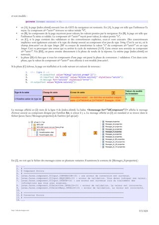 et son modèle :

                     private Integer saisie1 = 0;

       •      en [A], la page [index.xhtml] envoyée lors du GET du navigateur est restaurée. En [A], la page est telle que l'utilisateur l'a
              reçue. Le composant id="saisie1" retrouve sa valeur initiale "0",
       •      en [B], les composants de la page reçoivent pour valeurs, les valeurs postées par le navigateur. En [B], la page est telle que
              l'utilisateur l'a saisie et validée. Le composant id="saisie1" reçoit pour valeur, la valeur postée "x",
       •      en [C], si la page contient des validateurs et des convertisseurs explicites, ceux-ci sont exécutés. Des convertisseurs
              implicites sont également exécutés si le type du champ associé au composant n'est pas de type String. C'est le cas ici, où le
              champ form.saisie1 est de type Integer. JSF va essayer de transformer la valeur "x" du composant id="saisie1" en un type
              Integer. Ceci va provoquer une erreur qui va arrêter le cycle de traitement [A-F]. Cette erreur sera associée au composant
              id="saisie1". Via [D2], on passe ensuite directement à la phase de rendu de la réponse. La même page [index.xhtml] est
              renvoyée,
       •      la phase [D] n'a lieu que si tous les composants d'une page ont passé la phase de conversion / validation. C'est dans cette
              phase, que la valeur du composant id="saisie1" sera affectée à son modèle form.saisie1.

Si la phase [C] échoue, la page est réaffichée et le code suivant est exécuté de nouveau :

                     1.      <!-- ligne 2 -->
                     2.              <h:outputText value="#{msg['saisie1.prompt']}"/>
                     3.              <h:inputText id="saisie1" value="#{form.saisie1}" styleClass="saisie"/>
                     4.              <h:message for="saisie1" styleClass="error"/>
                     5.      <h:outputText value="#{form.saisie1}"/>




                                                                                                         2

                                               1                                                                            3



Le message affiché en [2] vient de la ligne 4 de [index.xhtml]. La balise <h:message for="idComposant"/> affiche le message
d'erreur associé au composant désigné par l'attribut for, si erreur il y a. Le message affiché en [2] est standard et se trouve dans le
fichier [javax/faces/Messages.properties] de l'archive [jsf-api.jar] :




                                                                                       2
                                                         1




En [2], on voit que le fichier des messages existe en plusieurs variantes. Examinons le contenu de [Messages_fr.properties] :

       1.  ...
       2.  # ==============================================================================
       3.  # Component Errors
       4.  # ==============================================================================
       5.  javax.faces.component.UIInput.CONVERSION={0} : une erreur de conversion est survenue.
       6.  javax.faces.component.UIInput.REQUIRED={0} : erreur de validation. Vous devez indiquer une valeur.
       7.  javax.faces.component.UIInput.UPDATE={0} : une erreur est survenue lors du traitement des
           informations que vous avez soumises.
       8. javax.faces.component.UISelectOne.INVALID={0} : erreur de validation. La valeur est incorrecte.
       9. javax.faces.component.UISelectMany.INVALID={0} : erreur de validation. La valeur est incorrecte.
       10.
       11. # ==============================================================================
       12. # Converter Errors
       13. # ==============================================================================
       14. ...



http://tahe.developpez.com
                                                                                                                                   115/424
 