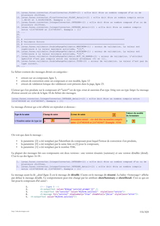 15. javax.faces.converter.FloatConverter.FLOAT={2} : «{0}» doit être un nombre composé d’un ou de
           plusieurs chiffres.
       16. javax.faces.converter.FloatConverter.FLOAT_detail={2} : «{0}» doit être un nombre compris entre
           1.4E-45 et 3.4028235E38. Exemple : {1}
       17. javax.faces.converter.IntegerConverter.INTEGER={2} : «{0}» doit être un nombre composé d’un ou de
           plusieurs chiffres.
       18. javax.faces.converter.IntegerConverter.INTEGER_detail={2} : «{0}» doit être un nombre compris
           entre -2147483648 et 2147483647. Exemple : {1}
       19. ...
       20.
       21.
       22. # ==============================================================================
       23. # Validator Errors
       24. # ==============================================================================
       25. javax.faces.validator.DoubleRangeValidator.MAXIMUM={1} : erreur de validation. La valeur est
           supérieure à la valeur maximale autorisée, "{0}".
       26. javax.faces.validator.DoubleRangeValidator.MINIMUM={1} : erreur de validation. La valeur est
           inférieure à la valeur minimale autorisée, "{0}".
       27. javax.faces.validator.DoubleRangeValidator.NOT_IN_RANGE={2} : erreur de validation. L’attribut
           spécifié n’est pas compris entre les valeurs attendues {0} et {1}.
       28. javax.faces.validator.DoubleRangeValidator.TYPE={0} : erreur de validation. La valeur n’est pas du
           type correct.
       29. ...

Le fichier contient des messages divisés en catégories :

       •      erreurs sur un composant, ligne 3,
       •      erreurs de conversion entre un composant et son modèle, ligne 12
       •      erreurs de validation lorsque des validateurs sont présents dans la page, ligne 23.

L'erreur qui s'est produite sur le composant id="saisie1" est de type erreur de conversion d'un type String vers un type Integer. Le message
d'erreur associé est celui de la ligne 18 du fichier des messages.

javax.faces.converter.IntegerConverter.INTEGER_detail={2} : «{0}» doit être un nombre compris entre
-2147483648 et 2147483647. Exemple : {1}

Le message d'erreur qui a été affiché est reproduit ci-dessous :

                                                                                                        2

                                               1                                                                           3




On voit que dans le message :

       •      le paramètre {2} a été remplacé par l'identifiant du composant pour lequel l'erreur de conversion s'est produite,
       •      la paramètre {0} a été remplacé par la saisie faite en [1] pour le composant,
       •      le paramètre {1} a été remplacé par le nombre 9346.

La plupart des messages liés aux composants ont deux versions : une version résumée (summary) et une version détaillée (detail).
C'est le cas des lignes 16-18 :

       1. javax.faces.converter.IntegerConverter.INTEGER={2} : «{0}» doit être un nombre composé d’un ou de
          plusieurs chiffres.
       2. javax.faces.converter.IntegerConverter.INTEGER_detail={2} : «{0}» doit être un nombre compris
          entre -2147483648 et 2147483647. Exemple : {1}

Le message ayant la clé _detail (ligne 2) est le message dit détaillé. L'autre est le message dit résumé. La balise <h:message> affiche
par défaut le message détaillé. Ce comportement peut être changé par les attributs showSummary et showDetail. C'est ce qui est
fait pour le composant d'id saisie2 :

                     1.              <!-- ligne 3 -->
                     2.              <h:outputText value="#{msg['saisie2.prompt']}" />
                     3.              <h:inputText id="saisie2" value="#{form.saisie2}" styleClass="saisie"/>
                     4.              <h:message for="saisie2" showSummary="true" showDetail="false" styleClass="error"/>
                     5.      <h:outputText value="#{form.saisie2}"/>




http://tahe.developpez.com
                                                                                                                                  116/424
 