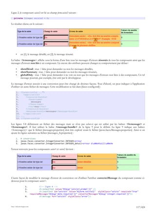 Ligne 2, le composant saisie2 est lié au champ form.saisie2 suivant :

    private Integer saisie2 = 0;

Le résultat obenu est le suivant :




                                                                                    1

                                                                        2

       •      en [1], le message détaillé, en [2], le message résumé.

La balise <h:messages> affiche sous la forme d'une liste tous les messages d'erreurs résumés de tous les composants ainsi que les
messages d'erreurs non liés à un composant. Là encore des attributs peuvent changer ce comportement par défaut :

       •      showDetail : true / false pour demander ou non les messages détaillés,
       •      showSummary : true / false pour demander ou non les messages résumés,
       •      globalOnly : true / false pour demander à ne voir ou non que les messages d'erreurs non liées à des composants. Un tel
              message pourrait, par exemple, être créé par le développeur.

Le message d'erreur associé à une conversion peut être changé de diverses façons. Tout d'abord, on peut indiquer à l'application
d'utiliser un autre fichier de messages. Cette modification se fait dans [faces-config.xml] :

       1. <faces-config ...">
       2.    <application>
       3.      <resource-bundle>
       4.        <base-name>
       5.          messages
       6.        </base-name>
       7.        <var>msg</var>
       8.      </resource-bundle>
       9.      <message-bundle>messages</message-bundle>
       10.   </application>
       11. ...
       12. </faces-config>

Les lignes 3-8 définissent un fichier des messages mais ce n'est pas celui-ci qui est utilisé par les balises <h:message> et
<h:messages>. Il faut utiliser la balise <message-bundle> de la ligne 9 pour le définir. La ligne 9 indique aux balises
<h:message(s)> que le fichier [messages.properties] doit être exploré avant le fichier [javax.faces.Messages.properties]. Ainsi si on
ajoute les lignes suivantes au fichier [messages_fr.properties] :

       1.     # conversions
       2.     javax.faces.converter.IntegerConverter.INTEGER=erreur
       3.     javax.faces.converter.IntegerConverter.INTEGER_detail=erreur du00e9taillu00e9e

l'erreur renvoyée pour les composants saisie1 et saisie2 devient :




L'autre façon de modifier le message d'erreur de conversion est d'utiliser l'attribut converterMessage du composant comme ci-
dessous pour le composant saisie3 :

                     1.              <!-- ligne 4 -->
                     2.              <h:outputText value="#{msg['saisie3.prompt']}" />
                     3.              <h:inputText id="saisie3" value="#{form.saisie3}" styleClass="saisie" required="true"
                             requiredMessage="#{msg['data.required']}" converterMessage="#{msg['integer.required']}"/>
                     4.              <h:message for="saisie3" styleClass="error"/>



http://tahe.developpez.com
                                                                                                                            117/424
 