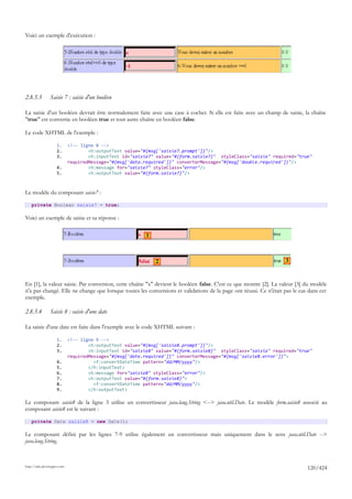 Voici un exemple d'exécution :




2.8.5.3         Saisie 7 : saisie d'un booléen

La saisie d'un booléen devrait être normalement faite avec une case à cocher. Si elle est faite avec un champ de saisie, la chaîne
"true" est convertie en booléen true et tout autre chaîne en booléen false.

Le code XHTML de l'exemple :

                     1.      <!-- ligne 8 -->
                     2.              <h:outputText value="#{msg['saisie7.prompt']}"/>
                     3.              <h:inputText id="saisie7" value="#{form.saisie7}" styleClass="saisie" required="true"
                             requiredMessage="#{msg['data.required']}" converterMessage="#{msg['double.required']}"/>
                     4.              <h:message for="saisie7" styleClass="error"/>
                     5.              <h:outputText value="#{form.saisie7}"/>



Le modèle du composant saisie7 :

    private Boolean saisie7 = true;

Voici un exemple de saisie et sa réponse :

                                                          1



                                                              2                                                    3


En [1], la valeur saisie. Par conversion, cette chaîne "x" devient le booléen false. C'est ce que montre [2]. La valeur [3] du modèle
n'a pas changé. Elle ne change que lorsque toutes les conversions et validations de la page ont réussi. Ce n'était pas le cas dans cet
exemple.

2.8.5.4         Saisie 8 : saisie d'une date

La saisie d'une date est faite dans l'exemple avec le code XHTML suivant :

                     1.      <!-- ligne 9 -->
                     2.              <h:outputText value="#{msg['saisie8.prompt']}"/>
                     3.              <h:inputText id="saisie8" value="#{form.saisie8}" styleClass="saisie" required="true"
                             requiredMessage="#{msg['date.required']}" converterMessage="#{msg['saisie8.error']}">
                     4.                <f:convertDateTime pattern="dd/MM/yyyy"/>
                     5.              </h:inputText>
                     6.              <h:message for="saisie8" styleClass="error"/>
                     7.              <h:outputText value="#{form.saisie8}">
                     8.                <f:convertDateTime pattern="dd/MM/yyyy"/>
                     9.              </h:outputText>

Le composant saisie8 de la ligne 3 utilise un convertisseur java.lang.String <--> java.util.Date. Le modèle form.saisie8 associé au
composant saisie8 est le suivant :

    private Date saisie8 = new Date();

Le composant défini par les lignes 7-9 utilise également un convertisseur mais uniquement dans le sens java.util.Date -->
java.lang.String.



http://tahe.developpez.com
                                                                                                                             120/424
 