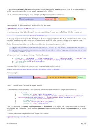 Le convertisseur <f:convertDateTime> admet divers attributs dont l'attribut pattern qui fixe la forme de la chaîne de caractères
qui doit être transformée en date où avec laquelle une date doit être affichée.

Lors de la demande initiale de la page [index.xhtml], la ligne 8 précédente s'affiche comme suit :


                                                                                    1                                 2



Les champs [1] et [2] affichent tous deux la valeur du modèle form.saisie8 :

    private Date saisie8 = new Date();

où saisie8 prend pour valeur la date du jour. Le convertisseur utilisé dans les deux cas pour l'affichage de la date est le suivant :

                       <f:convertDateTime pattern="dd/MM/yyyy"/>

où dd (day) désigne le n° du jour, MM (Month) le n° du mois et yyyy (year) l'année. En [1], le convertisseur est utilisé pour la
conversion inverse java.lang.String --> java.util.Date. La date saisie devra donc suivre le modèle "dd/MM/yyyy" pour être valide.

Il existe des messages par défaut pour les dates non valides dans [javax.faces.Messages.properties] :

       1. javax.faces.converter.DateTimeConverter.DATE={2} : «{0}» n’a pas pu être interprété en tant que
          date.
       2. javax.faces.converter.DateTimeConverter.DATE_detail={2} : «{0}» n’a pas pu être interprété en tant
          que date. Exemple : {1}

qu'on peut remplacer par ses propres messages. Ainsi dans l'exemple :

              1.     <h:inputText     id="saisie8"    value="#{form.saisie8}"         styleClass="saisie"                 required="true"
                     requiredMessage="#{msg['date.required']}" converterMessage="#{msg['saisie8.error']}">
              2.       <f:convertDateTime pattern="dd/MM/yyyy"/>
              3.     </h:inputText>

le message affiché en cas d'erreur de conversion sera le message de clé saisie8.error suivant :

saisie8.error=8-Vous devez entrer une date valide au format jj/mm/aaaa

Voici un exemple :




2.8.5.5         Saisie 9 : saisie d'une chaîne de longueur contrainte

La saisie 9 montre comment imposer à une chaîne saisie d'avoir un nombre de caractères compris dans un intervalle :

                     1.      <!-- ligne 10 -->
                     2.              <h:outputText value="#{msg['saisie9.prompt']}"/>
                     3.              <h:inputText id="saisie9" value="#{form.saisie9}" styleClass="saisie" required="true"
                             requiredMessage="#{msg['data.required']}" validatorMessage="#{msg['saisie9.error']}">
                     4.                <f:validateLength minimum="4" maximum="4"/>
                     5.              </h:inputText>
                     6.              <h:message for="saisie9" styleClass="error"/>
                     7.              <h:outputText value="#{form.saisie9}"/>

Ligne 4, le validateur <f:validateLength minimum="4" maximum="4"/> impose à la chaîne saisie d'avoir exactement 4
caractères. On peut n'utiliser que l'un des attributs : minimum pour un nombre minimal de caractères, maximum pour un nombre
maximal.

Le modèle form.saisie9 du composant saisie9 de la ligne 3 est le suivant :

    private String saisie9 = "";




http://tahe.developpez.com
                                                                                                                                   121/424
 