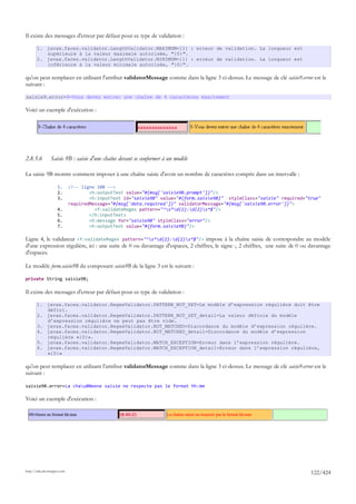 Il existe des messages d'erreur par défaut pour ce type de validation :

       1. javax.faces.validator.LengthValidator.MAXIMUM={1} : erreur de validation. La longueur est
          supérieure à la valeur maximale autorisée, "{0}".
       2. javax.faces.validator.LengthValidator.MINIMUM={1} : erreur de validation. La longueur est
          inférieure à la valeur minimale autorisée, "{0}".

qu'on peut remplacer en utilisant l'attribut validatorMessage comme dans la ligne 3 ci-dessus. Le message de clé saisie9.error est le
suivant :

saisie9.error=9-Vous devez entrer une chaîne de 4 caractères exactement

Voici un exemple d'exécution :




2.8.5.6         Saisie 9B : saisie d'une chaîne devant se conformer à un modèle

La saisie 9B montre comment imposer à une chaîne saisie d'avoir un nombre de caractères compris dans un intervalle :

                     1.      <!-- ligne 10B -->
                     2.              <h:outputText value="#{msg['saisie9B.prompt']}"/>
                     3.              <h:inputText id="saisie9B" value="#{form.saisie9B}" styleClass="saisie" required="true"
                             requiredMessage="#{msg['data.required']}" validatorMessage="#{msg['saisie9B.error']}">
                     4.                <f:validateRegex pattern="^s*d{2}:d{2}s*$"/>
                     5.              </h:inputText>
                     6.              <h:message for="saisie9B" styleClass="error"/>
                     7.              <h:outputText value="#{form.saisie9B}"/>

Ligne 4, le validateur <f:validateRegex pattern="^s*d{2}:d{2}s*$"/> impose à la chaîne saisie de correspondre au modèle
d'une expression régulière, ici : une suite de 0 ou davantage d'espaces, 2 chiffres, le signe :, 2 chiffres, une suite de 0 ou davantage
d'espaces.

Le modèle form.saisie9B du composant saisie9B de la ligne 3 est le suivant :

private String saisie9B;

Il existe des messages d'erreur par défaut pour ce type de validation :

       1. javax.faces.validator.RegexValidator.PATTERN_NOT_SET=Le modèle d’expression régulière doit être
          défini.
       2. javax.faces.validator.RegexValidator.PATTERN_NOT_SET_detail=La valeur définie du modèle
          d’expression régulière ne peut pas être vide.
       3. javax.faces.validator.RegexValidator.NOT_MATCHED=Discordance du modèle d’expression régulière.
       4. javax.faces.validator.RegexValidator.NOT_MATCHED_detail=Discordance du modèle d’expression
          régulière «{0}».
       5. javax.faces.validator.RegexValidator.MATCH_EXCEPTION=Erreur dans l’expression régulière.
       6. javax.faces.validator.RegexValidator.MATCH_EXCEPTION_detail=Erreur dans l’expression régulière,
          «{0}»

qu'on peut remplacer en utilisant l'attribut validatorMessage comme dans la ligne 3 ci-dessus. Le message de clé saisie9.error est le
suivant :

saisie9B.error=La chau00eene saisie ne respecte pas le format hh:mm

Voici un exemple d'exécution :




http://tahe.developpez.com
                                                                                                                               122/424
 