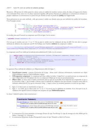 2.8.5.7         Saisie 10 : écrire une méthode de validation spécifique

Résumons : JSF permet de vérifier parmi les valeurs saisies, la validité des nombres (entiers, réels), des dates, la longueur des chaînes
et la conformité d'une saisie vis à vis d'une expression régulière. JSF permet d'ajouter aux validateurs et convertisseurs existants ses
propres validateurs et convertisseurs. Ce point n'est pas abordé ici mais on pourra lire [ref2] pour l'approfondir.

Nous présentons ici une autre méthode : celle qui consiste à valider une donnée saisie par une méthode du modèle du formulaire.
C'est l'exemple suivant :

                     1.      <!-- ligne 11 -->
                     2.              <h:outputText value="#{msg['saisie10.prompt']}"/>
                     3.              <h:inputText id="saisie10" value="#{form.saisie10}" styleClass="saisie" required="true"
                             requiredMessage="#{msg['data.required']}" validator="#{form.validateSaisie10}"/>
                     4.              <h:message for="saisie10" styleClass="error"/>
                     5.              <h:outputText value="#{form.saisie10}"/>

Le modèle form.saisie10 associé au composant saisie10 de la ligne 3 est le suivant :

    private Integer saisie10 = 0;

On veut que le nombre saisi soit <1 ou >7. On ne peut le vérifier avec les validateurs de base de JSF. On écrit alors sa propre
méthode de validation du composant saisie10. On l'indique avec l'attribut validator du composant à valider :

          <h:inputText id="saisie10" value="#{form.saisie10}" styleClass="saisie" required="true"
requiredMessage="#{msg['data.required']}" validator="#{form.validateSaisie10}"/>

Le composant saisie10 est validé par la méthode form.validateSaisie10. Celle-ci est la suivante :

       1.   public void validateSaisie10(FacesContext context, UIComponent component, Object value) {
       2.     int saisie = (Integer) value;
       3.     if (!(saisie < 1 || saisie > 7)) {
       4.       FacesMessage message = Messages.getMessage(null, "saisie10.incorrecte", null);
       5.       message.setSeverity(FacesMessage.SEVERITY_ERROR);
       6.       throw new ValidatorException(message);
       7.     }
       8. }

La signature d'une méthode de validation est obligatoirement celle de la ligne 1 :

       •      FacesContext context : contexte d'exécution de la page - donne accès à diverses informations, notamment aux objets
              HttpServletRequest request et HttpServletResponse response,
       •      UIComponent component : le composant qu'il faut valider. La balise <h:inputText> est représenté par un composant de
              type UIInput dérivé de UIComponent. Ici c'est ce composant UIInput qui est reçu en second paramètre,
       •      Object value : la valeur saisie à vérifier, transformée dans le type de son modèle. Il est important de comprendre ici que si
              la conversion String -> type du modèle a échoué, alors la méthode de validation n'est pas exécutée. Lorsqu'on arrive dans la
              méthode validateSaisie10, c'est que la conversion String --> Integer a réussi. Le troisième paramètre est alors de type Integer.

       •      ligne 2 : la valeur saisie est transformée en type int,
       •      ligne 3 : on vérifie que la valeur saisie est <1 ou >7. Si c'est le cas, la validation est terminée. Si ce n'est pas le cas, le
              validateur doit signaler l'erreur en lançant une exception de type ValidatorException.

La classe ValidatorException a deux constructeurs :




                                                                                                   1


                                                                                               2


       •      le constructeur [1] a pour paramètre un message d'erreur de type FacesMessage. Ce type de message est celui affiché par les
              balises <h:messages> et <h:message>,
       •      le constructeur [2] permet de plus d'encapsuler la cause de type Throwable ou dérivé de l'erreur.




http://tahe.developpez.com
                                                                                                                                     123/424
 