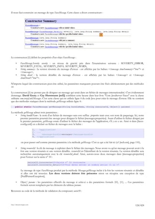 Il nous faut construire un message de type FacesMessage. Cette classe a divers constructeurs :




                                                                                                1




Le constructeur [1] définit les propriétés d'un objet FacesMessage :

       •      FacesMessage.Severity severity : un niveau de gravité pris dans l'énumération suivante : SEVERITY_ERROR,
              SEVERITY_FATAL, SEVERITY_INFO, SEVERITY_WARN,
       •      String summary : la version résumée du message d'erreur - est affichée par les balises <h:message showSummary="true"> et
              <h:messages>,
       •      String detail : la version détaillée du message d'erreur - est affichée par les balises <h:message> et <h:messages
              showDetail="true">.

N'importe lequel des constructeurs peut-être utilisé, les paramètres manquants pouvant être fixés ultérieurement par des méthodes
set.

Le constructeur [1] ne permet pas de désigner un message qui serait dans un fichier de messages internationalisé. C'est évidemment
dommage. David Geary et Cay Horstmann [ref2] comblent cette lacune dans leur livre "Core JavaServer Faces" avec la classe
utilitaire com.corejsf.util.Messages. C'est cette classe qui est utilisée ligne 4 du code Java pour créer le message d'erreur. Elle ne contient
que des méthodes statiques dont la méthode getMessage utilisée ligne 4 :

      public static FacesMessage getMessage(String bundleName, String resourceId, Object[] params)

La méthode getMessage admet trois paramètres :
    •   String bundleName : le nom d'un fichier de messages sans son suffixe .properties mais avec son nom de paquetage. Ici, notre
        premier paramètre pourrait être messages pour désigner le fichier [messages.properties]. Avant d'utiliser le fichier désigné par
        le premier paramètre, getMessage essaie d'utiliser le fichier des messages de l'application, s'il y en a un. Ainsi si dans [faces-
        config.xml] on a déclaré un fichier de messages avec la balise :

                             1.   <application>
                             2. ...
                             3.     <message-bundle>messages</message-bundle>
                             4. </application>

              on peut passer null comme premier paramètre à la méthode getMessage. C'est ce qui a été fait ici (cf [web.xm], page 110),

       •      String resourceId : la clé du message à exploiter dans le fichier des messages. Nous avons vu qu'un message pouvait avoir à la
              fois une version résumée et une version détaillée. resourceId est l'identifiant de la version résumée. La version détaillée sera
              recherchée automatiquement avec la clé resourceId_detail. Ainsi, aurons-nous deux messages dans [messages.properties]
              pour l'erreur sur la saisie n° 10 :

                         saisie10.incorrecte=10-Saisie n° 10 incorrecte
                         saisie10.incorrecte_detail=10-Vous devez entrer un nombre entier <1 ou >7

              Le message de type FacesMessage produit par la méthode Messages.getMessage inclut à la fois les versions résumée et détaillée
              si elles ont été trouvées. Les deux versions doivent être présentes sinon on récupère une exception de type
              [NullPointerException],

       •      Object[] params : les paramètres effectifs du message si celui-ci a des paramètres formels {0}, {1}, ... Ces paramètres
              formels seront remplacés par les éléments du tableau params.

Revenons au code de la méthode de validation du composant saisie10 :




http://tahe.developpez.com
                                                                                                                                     124/424
 