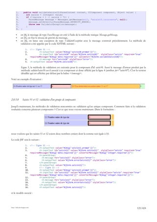 1.          public void validateSaisie10(FacesContext context, UIComponent component, Object value) {
       2.            int saisie = (Integer) value;
       3.            if (!(saisie < 1 || saisie > 7)) {
       4.              FacesMessage message = Messages.getMessage(null, "saisie10.incorrecte", null);
       5.              message.setSeverity(FacesMessage.SEVERITY_ERROR);
       6.              throw new ValidatorException(message);
       7.            }
       8.     }

       •      en [4], le message de type FacesMessage est créé à l'aide de la méthode statique Messages.getMessage,
       •      en [5], on fixe le niveau de gravité du message,
       •      en [6], on lance une exception de type ValidatorException avec le message construit précédemment. La méthode de
              validation a été appelée par le code XHTML suivant :

                     1.      <!-- ligne 11 -->
                     2.              <h:outputText value="#{msg['saisie10.prompt']}"/>
                     3.              <h:inputText id="saisie10" value="#{form.saisie10}" styleClass="saisie" required="true"
                             requiredMessage="#{msg['data.required']}" validator="#{form.validateSaisie10}"/>
                     4.              <h:message for="saisie10" styleClass="error"/>
                     5.      <h:outputText value="#{form.saisie10}"/>

              Ligne 3, la méthode de validation est exécutée pour le composant d'id saisie10. Aussi le message d'erreur produit par la
              méthode validateSaisie10 est-il associé à ce composant et donc affiché par la ligne 4 (attribut for="saisie10"). C'est la version
              détaillée qui est affichée par défaut par la balise <h:message>.

Voici un exemple d'exécution :




2.8.5.8           Saisies 11 et 12 : validation d'un groupe de composants

Jusqu'à maintenant, les méthodes de validation rencontrées ne validaient qu'un unique composant. Comment faire si la validation
souhaitée concerne plusieurs composants ? C'est ce que nous voyons maintenant. Dans le formulaire :




nous voulons que les saisies 11 et 12 soient deux nombres entiers dont la somme soit égale à 10.

Le code JSF sera le suivant :

                     1.      <!-- ligne 12 -->
                     2.              <h:outputText value="#{msg['saisie11.prompt']}"/>
                     3.              <h:inputText id="saisie11" value="#{form.saisie11}" styleClass="saisie" required="true"
                             requiredMessage="#{msg['data.required']}" converterMessage="#{msg['integer.required']}"/>
                     4.              <h:panelGroup>
                     5.                <h:message for="saisie11" styleClass="error"/>
                     6.                <h:outputText value="#{form.errorSaisie11}" styleClass="error"/>
                     7.              </h:panelGroup>
                     8.              <h:outputText value="#{form.saisie11}"/>
                     9.              <!-- ligne 13 -->
                     10.             <h:outputText value="#{msg['saisie12.prompt']}"/>
                     11.             <h:inputText id="saisie12" value="#{form.saisie12}" styleClass="saisie" required="true"
                             requiredMessage="#{msg['data.required']}" converterMessage="#{msg['integer.required']}"/>
                     12.             <h:panelGroup>
                     13.               <h:message for="saisie12" styleClass="error"/>
                     14.               <h:outputText value="#{form.errorSaisie12}" styleClass="error"/>
                     15.             </h:panelGroup>
                     16.             <h:outputText value="#{form.saisie12}"/>

et le modèle associé :




http://tahe.developpez.com
                                                                                                                                      125/424
 