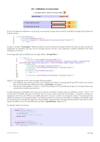 1




                                                                                                    2

                                                                                                   3

En [1], nous alerterons l'utilisateur et en [2] et [3], nous mettrons un signe d'erreur. Dans le code JSF, le message [1] sera obtenu de
la façon suivante :

              1.     <h:form id="formulaire">
              2.           <h:messages globalOnly="true" />
              3.           <h:panelGrid columns="4" columnClasses="col1,col2,col3,col4" border="1">
              4.             <!-- ligne 1 -->
              5.             ...

En ligne 2, la balise <h:messages> affiche par défaut la version résumée des messages d'erreurs de toutes les saisies erronées de
composants du formulaire ainsi que tous les messages d'erreur non liés à des composants. L'attribut globalOnly="true" limite
l'affichage à ces derniers.

Les messages [2] et [3] sont affichés avec de simples balises <h:outputText> :

                     1.  <!-- ligne 12 -->
                     2.          <h:outputText value="#{msg['saisie11.prompt']}"/>
                     3.          <h:inputText id="saisie11" value="#{form.saisie11}" styleClass="saisie" required="true"
                         requiredMessage="#{msg['data.required']}" converterMessage="#{msg['integer.required']}"/>
                     4.          <h:panelGroup>
                     5.            <h:message for="saisie11" styleClass="error"/>
                     6.            <h:outputText value="#{form.errorSaisie11}" styleClass="error"/>
                     7.          </h:panelGroup>
                     8.          <h:outputText value="#{form.saisie11}"/>
                     9.          <!-- ligne 13 -->
                     10.         ...
                     11.           <h:outputText value="#{form.errorSaisie12}" styleClass="error"/>
                     12.         ...

Lignes 4-7, le composant saisie11 a deux messages d'erreur possibles :
    •    celui indiquant une conversion erronée ou une absence de donnée. Ce message généré par JSF lui-même sera contenu
         dans un type FacesMessage et affiché par la balise <h:message> de la ligne 5,
    •    celui que nous allons générer si saisie11 + saisie12 n'est pas égal à 10. Il sera affiché par la ligne 6. Le message d'erreur sera
         contenu dans le modèle form.errorSaisie11.

Les deux messages correspondent à des erreurs qui ne peuvent se produire en même temps. La vérification saisie11 + saisie12 = 10
est faite dans la méthode submit qui ne s'exécute que s'il ne reste aucune erreur dans le formulaire. Lorsqu'elle s'exécutera, le
composant saisie11 aura été vérifié et son modèle form.saise11 aura reçu sa valeur. Le message de la ligne 5 ne pourra plus être
affiché. Inversement, si le message de la ligne 5 est affiché, il reste alors au moins une erreur dans le formulaire et la méthode submit
ne s'exécutera pas. Le message de la ligne 6 ne sera pas affiché. Afin que les deux messages d'erreur possibles soient dans la même
colonne du tableau, ils ont été rassemblés dans une balise <h:panelGroup> (lignes 4 et 7).

La méthode submit est la suivante :

       1.          // actions
       2.          public String submit() {
       3.            // dernières validations
       4.            validateForm();
       5.            // on renvoie le même formulaire
       6.            return null;
       7.          }
       8.
       9.          // validations globales
       10.         private void validateForm() {
       11.           if ((saisie11 + saisie12) != 10) {
       12.             // msg global




http://tahe.developpez.com
                                                                                                                                  127/424
 