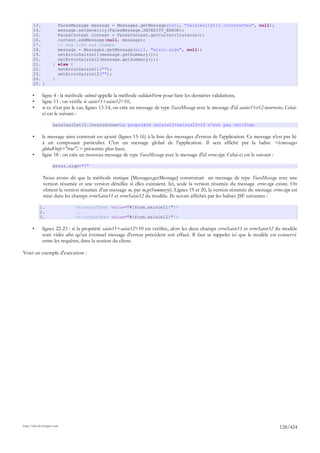 13.             FacesMessage message = Messages.getMessage(null, "saisies11et12.incorrectes", null);
       14.             message.setSeverity(FacesMessage.SEVERITY_ERROR);
       15.             FacesContext context = FacesContext.getCurrentInstance();
       16.             context.addMessage(null, message);
       17.             // msg liés aux champs
       18.             message = Messages.getMessage(null, "error.sign", null);
       19.             setErrorSaisie11(message.getSummary());
       20.             setErrorSaisie12(message.getSummary());
       21.           } else {
       22.             setErrorSaisie11("");
       23.             setErrorSaisie12("");
       24.           }
       25. }

       •      ligne 4 : la méthode submit appelle la méthode validateForm pour faire les dernières validations,
       •      ligne 11 : on vérifie si saisie11+saisie12=10,
       •      si ce n'est pas le cas, lignes 13-14, on crée un message de type FacesMessage avec le message d'id saisies11et12.incorrectes. Celui-
              ci est le suivant :

                      saisies11et12.incorrectes=La propriété saisie11+saisie12=10 n'est pas vérifiée

       •      le message ainsi construit est ajouté (lignes 15-16) à la liste des messages d'erreur de l'application. Ce message n'est pas lié
              à un composant particulier. C'est un message global de l'application. Il sera affiché par la balise <h:messages
              globalOnly="true"/> présentée plus haut,
       •      ligne 18 : on crée un nouveau message de type FacesMessage avec le message d'id error.sign. Celui-ci est le suivant :

                      error.sign="!"

              Nous avons dit que la méthode statique [Messages.getMessage] construisait un message de type FacesMessage avec une
              version résumée et une version détaillée si elles existaient. Ici, seule la version résumée du message error.sign existe. On
              obtient la version résumée d'un message m, par m.getSummary(). Lignes 19 et 20, la version résumée du message error.sign est
              mise dans les champs errorSaisie11 et errorSaisie12 du modèle. Ils seront affichés par les balises JSF suivantes :

            1.                <h:outputText value="#{form.saisie11}"/>
            2.                ...
            3.                <h:outputText value="#{form.saisie12}"/>

       •      lignes 22-23 : si la propriété saisie11+saisie12=10 est vérifiée, alors les deux champs errorSaisie11 et errorSaisie12 du modèle
              sont vidés afin qu'un éventuel message d'erreur précédent soit effacé. Il faut se rappeler ici que le modèle est conservé
              entre les requêtes, dans la session du client.

Voici un exemple d'exécution :




http://tahe.developpez.com
                                                                                                                                        128/424
 