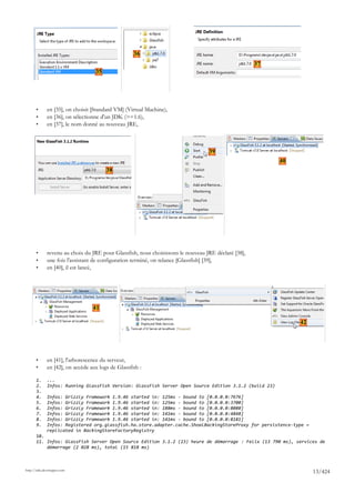 36
                                                                                                     37
                                   35




       •      en [35], on choisit [Standard VM] (Virtual Machine),
       •      en [36], on sélectionne d'un JDK (>=1.6),
       •      en [37], le nom donné au nouveau JRE,



                                                                                  39
                                                                                                          40
                                        38




       •      revenu au choix du JRE pour Glassfish, nous choisissons le nouveau JRE déclaré [38],
       •      une fois l'assistant de configuration terminé, on relance [Glassfish] [39],
       •      en [40], il est lancé,




                                  41

                                                                                                               42




       •      en [41], l'arborescence du serveur,
       •      en [42], on accède aux logs de Glassfish :

       1.     ...
       2.     Infos: Running GlassFish Version: GlassFish Server Open Source Edition 3.1.2 (build 23)
       3.
       4.     Infos: Grizzly Framework 1.9.46 started in: 125ms - bound to [0.0.0.0:7676]
       5.     Infos: Grizzly Framework 1.9.46 started in: 125ms - bound to [0.0.0.0:3700]
       6.     Infos: Grizzly Framework 1.9.46 started in: 188ms - bound to [0.0.0.0:8080]
       7.     Infos: Grizzly Framework 1.9.46 started in: 141ms - bound to [0.0.0.0:4848]
       8.     Infos: Grizzly Framework 1.9.46 started in: 141ms - bound to [0.0.0.0:8181]
       9.     Infos: Registered org.glassfish.ha.store.adapter.cache.ShoalBackingStoreProxy for persistence-type =
              replicated in BackingStoreFactoryRegistry
       10.
       11. Infos: GlassFish Server Open Source Edition 3.1.2 (23) heure de démarrage : Felix (13 790 ms), services de
           démarrage (2 028 ms), total (15 818 ms)



http://tahe.developpez.com
                                                                                                                     13/424
 