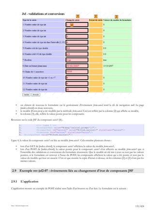 3                 1                     2


                                                                  4




       •      on obtient de nouveau le formulaire car le gestionnaire d'événement form.cancel rend la clé de navigation null. La page
              [index.xhtml] est donc renvoyée,
       •      le modèle [Form.java] a été modifié par la méthode form.cancel. Ceci est reflété par la colonne [2] qui affiche ce modèle,
       •      la colonne [3], elle, reflète la valeur postée pour les composants.

Revenons sur le code JSF du composant saisie1 [4] ;

            1.               <!-- ligne 1 -->
            2.               <h:outputText value="#{msg['saisie1.prompt']}"/>
            3.               <h:inputText id="saisie1" value="#{form.saisie1}" styleClass="saisie"/>
            4.               <h:message for="saisie1" styleClass="error"/>
            5.     <h:outputText value="#{form.saisie1}"/>

Ligne 4, la valeur du composant saisie1 est liée au modèle form.saisie1. Cela entraîne plusieurs choses :

       •      lors d'un GET de [index.xhtml], le composant saisie1 affichera la valeur du modèle form.saisie1,
       •      lors d'un POST de [index.xhtml], la valeur postée pour le composant saisie1 n'est affectée au modèle form.saisie1 que si
              l'ensemble des validations et conversions du formulaire réussissent. Que le modèle ait été mis à jour ou non par les valeurs
              postées, si le formulaire est renvoyé à l'issue du POST, les composants affichent la valeur qui a été postée et non pas la
              valeur du modèle qui leur est associé. C'est ce que montre la copie d'écran ci-dessus, où les colonnes [2] et [3] n'ont pas les
              mêmes valeurs.


 2.9 Exemple mv-jsf2-07 : événements liés au changement d'état de composants JSF


2.9.1         L'application

L'application montre un exemple de POST réalisé sans l'aide d'un bouton ou d'un lien. Le formulaire est le suivant :




http://tahe.developpez.com
                                                                                                                                    131/424
 