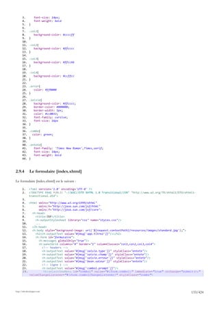 3.          font-size: 14px;
       4.          font-weight: bold
       5.     }
       6.
       7.     .col1{
       8.        background-color: #ccccff
       9.     }
       10.
       11.    .col2{
       12.       background-color: #ffcccc
       13.    }
       14.
       15.    .col3{
       16.       background-color: #ffcc66
       17.    }
       18.
       19.    .col4{
       20.       background-color: #ccffcc
       21.    }
       22.
       23.    .error{
       24.       color: #ff0000
       25.    }
       26.
       27.    .saisie{
       28.       background-color: #ffcccc;
       29.       border-color: #000000;
       30.       border-width: 5px;
       31.       color: #cc0033;
       32.       font-family: cursive;
       33.       font-size: 16px
       34.    }
       35.
       36.    .combo{
       37.      color: green;
       38.    }
       39.
       40.    .entete{
       41.       font-family: 'Times New Roman',Times,serif;
       42.       font-size: 14px;
       43.       font-weight: bold
       44.    }



2.9.4         Le formulaire [index.xhtml]

Le formulaire [index.xhtml] est le suivant :

       1.     <?xml version='1.0' encoding='UTF-8' ?>
       2.     <!DOCTYPE html PUBLIC "-//W3C//DTD XHTML 1.0 Transitional//EN" "http://www.w3.org/TR/xhtml1/DTD/xhtml1-
              transitional.dtd">
       3.
       4. <html xmlns="http://www.w3.org/1999/xhtml"
       5.        xmlns:h="http://java.sun.com/jsf/html"
       6.        xmlns:f="http://java.sun.com/jsf/core">
       7.    <h:head>
       8.      <title>JSF</title>
       9.      <h:outputStylesheet library="css" name="styles.css"/>
       10.     ...
       11.   </h:head>
       12.   <h:body style="background-image: url('${request.contextPath}/resources/images/standard.jpg');">
       13.     <h2><h:outputText value="#{msg['app.titre2']}"/></h2>
       14.     <h:form id="formulaire">
       15.       <h:messages globalOnly="true"/>
       16.       <h:panelGrid columns="4" border="1" columnClasses="col1,col2,col3,col4">
       17.         <!-- headers -->
       18.         <h:outputText value="#{msg['saisie.type']}" styleClass="entete"/>
       19.         <h:outputText value="#{msg['saisie.champ']}" styleClass="entete"/>
       20.         <h:outputText value="#{msg['saisie.erreur']}" styleClass="entete"/>
       21.         <h:outputText value="#{msg['bean.valeur']}" styleClass="entete"/>
       22.         <!-- ligne 1 -->
       23.         <h:outputText value="#{msg['combo1.prompt']}"/>
       24.          <h:selectOneMenu id="combo1" value="#{form.combo1}" immediate="true" onchange="submit();"
           valueChangeListener="#{form.combo1ChangeListener}" styleClass="combo">




http://tahe.developpez.com
                                                                                                                  133/424
 