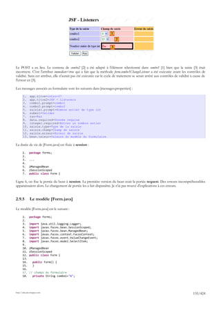 1
                                                                          2

                                                                      3




Le POST a eu lieu. Le contenu de combo2 [2] a été adapté à l'élément sélectionné dans combo1 [1] bien que la saisie [3] était
incorrecte. C'est l'attribut immediate=true qui a fait que la méthode form.combo1ChangeListener a été exécutée avant les contrôles de
validité. Sans cet attribut, elle n'aurait pas été exécutée car le cycle de traitement se serait arrêté aux contrôles de validité à cause de
l'erreur en [3].

Les messages associés au formulaire sont les suivants dans [messages.properties] :

       1.     app.titre=intro-07
       2.     app.titre2=JSF - Listeners
       3.     combo1.prompt=combo1
       4.     combo2.prompt=combo2
       5.     saisie1.prompt=Nombre entier de type int
       6.     submit=Valider
       7.     raz=Raz
       8.     data.required=Donnée requise
       9.     integer.required=Entrez un nombre entier
       10.    saisie.type=Type de la saisie
       11.    saisie.champ=Champ de saisie
       12.    saisie.erreur=Erreur de saisie
       13.    bean.valeur=Valeurs du modèle du formulaire

La durée de vie de [Form.java] est fixée à session :

       1.     package forms;
       2.
       3.     ...
       4.
       5.     @ManagedBean
       6.     @SessionScoped
       7.     public class Form {

Ligne 6, on fixe la portée du bean à session. La première version du bean avait la portée request. Des erreurs incompréhensibles
apparaissaient alors. Le changement de portée les a fait disparaître. Je n'ai pas trouvé d'explications à ces erreurs.


2.9.5         Le modèle [Form.java]

Le modèle [Form.java] est le suivant :

       1.     package forms;
       2.
       3.     import         java.util.logging.Logger;
       4.     import         javax.faces.bean.SessionScoped;
       5.     import         javax.faces.bean.ManagedBean;
       6.     import         javax.faces.context.FacesContext;
       7.     import         javax.faces.event.ValueChangeEvent;
       8.     import         javax.faces.model.SelectItem;
       9.
       10.    @ManagedBean
       11.    @SessionScoped
       12.    public class Form {
       13.
       14.       public Form() {
       15.       }
       16.
       17.    // champs du formulaire
       18.      private String combo1="A";




http://tahe.developpez.com
                                                                                                                                   135/424
 