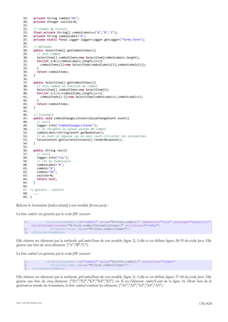 19.   private String combo2="A1";
       20.   private Integer saisie1=0;
       21.
       22.   // champs de travail
       23.   final private String[] combo1Labels={"A","B","C"};
       24.   private String combo1Label="A";
       25.   private static final Logger logger=Logger.getLogger("forms.Form");
       26.
       27.   // méthodes
       28.   public SelectItem[] getCombo1Items(){
       29.     // init combo1
       30.     SelectItem[] combo1Items=new SelectItem[combo1Labels.length];
       31.     for(int i=0;i<combo1Labels.length;i++){
       32.       combo1Items[i]=new SelectItem(combo1Labels[i],combo1Labels[i]);
       33.     }
       34.     return combo1Items;
       35.   }
       36.
       37.   public SelectItem[] getCombo2Items(){
       38.     // init combo2 en fonction de combo1
       39.     SelectItem[] combo2Items=new SelectItem[5];
       40.     for(int i=1;i<=combo2Items.length;i++){
       41.       combo2Items[i-1]=new SelectItem(combo1Label+i,combo1Label+i);
       42.     }
       43.     return combo2Items;
       44.   }
       45.
       46.   // listeners
       47.   public void combo1ChangeListener(ValueChangeEvent event){
       48.     // suivi
       49.     logger.info("combo1ChangeListener");
       50.     // on récupère la valeur postée de combo1
       51.     combo1Label=(String)event.getNewValue();
       52.     // on rend la réponse car on veut court-circuiter les validations
       53.     FacesContext.getCurrentInstance().renderResponse();
       54.   }
       55.
       56.   public String raz(){
       57.     // suivi
       58.     logger.info("raz");
       59.     // raz du formulaire
       60.     combo1Label="A";
       61.     combo1="A";
       62.     combo2="A1";
       63.     saisie1=0;
       64.     return null;
       65.   }
       66.
       67. // getters - setters
       68.   ...
       69. }

Relions le formulaire [index.xhtml] à son modèle [Form.java] :

La liste combo1 est générée par le code JSF suivant :

        1.             <h:selectOneMenu id="combo1" value="#{form.combo1}" immediate="true" onchange="submit();"
               valueChangeListener="#{form.combo1ChangeListener}" styleClass="combo">
        2.               <f:selectItems value="#{form.combo1Items}"/>
        3.     </h:selectOneMenu>

Elle obtient ses éléments par la méthode getCombo1Items de son modèle (ligne 2). Celle-ci est définie lignes 28-35 du code Java. Elle
génère une liste de trois éléments {"A","B","C"}.

La liste combo2 est générée par le code JSF suivant :

        1.             <h:selectOneMenu id="combo2" value="#{form.combo2}" styleClass="combo">
        2.               <f:selectItems value="#{form.combo2Items}"/>
        3.     </h:selectOneMenu>

Elle obtient ses éléments par la méthode getCombo2Items de son modèle (ligne 2). Celle-ci est définie lignes 37-44 du code Java. Elle
génère une liste de cinq éléments {"X1","X2","X3","X4","X5"} où X est l'élément combo1Label de la ligne 16. Donc lors de la
génération initiale du formulaire, la liste combo2 contient les éléments {"A1","A2","A3","A4","A5"}.



http://tahe.developpez.com
                                                                                                                            136/424
 