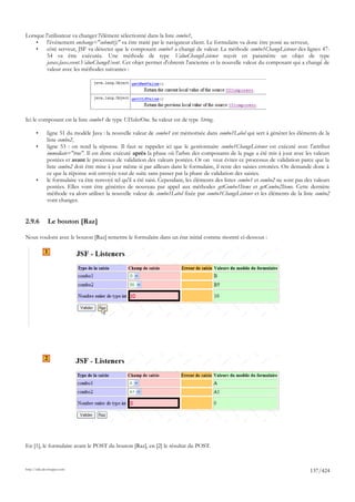 Lorsque l'utilisateur va changer l'élément sélectionné dans la liste combo1,
    •    l'événement onchange="submit();" va être traité par le navigateur client. Le formulaire va donc être posté au serveur,
    •    côté serveur, JSF va détecter que le composant combo1 a changé de valeur. La méthode combo1ChangeListener des lignes 47-
         54 va être exécutée. Une méthode de type ValueChangeListener reçoit en paramètre un objet de type
         javax.faces.event.ValueChangeEvent. Cet objet permet d'obtenir l'ancienne et la nouvelle valeur du composant qui a changé de
         valeur avec les méthodes suivantes :




Ici le composant est la liste combo1 de type UISelectOne. Sa valeur est de type String.

       •      ligne 51 du modèle Java : la nouvelle valeur de combo1 est mémorisée dans combo1Label qui sert à générer les éléments de la
              liste combo2,
       •      ligne 53 : on rend la réponse. Il faut se rappeler ici que le gestionnaire combo1ChangeListener est exécuté avec l'attribut
              immediate="true". Il est donc exécuté après la phase où l'arbre des composants de la page a été mis à jour avec les valeurs
              postées et avant le processus de validation des valeurs postées. Or on veut éviter ce processus de validation parce que la
              liste combo2 doit être mise à jour même si par ailleurs dans le formulaire, il reste des saisies erronées. On demande donc à
              ce que la réponse soit envoyée tout de suite sans passer par la phase de validation des saisies.
       •      le formulaire va être renvoyé tel qu'il a été saisi. Cependant, les éléments des listes combo1 et combo2 ne sont pas des valeurs
              postées. Elles vont être générées de nouveau par appel aux méthodes getCombo1Items et getCombo2Items. Cette dernière
              méthode va alors utiliser la nouvelle valeur de combo1Label fixée par combo1ChangeListener et les éléments de la liste combo2
              vont changer.


2.9.6         Le bouton [Raz]

Nous voulons avec le bouton [Raz] remettre le formulaire dans un état initial comme montré ci-dessous :

            1




            2




En [1], le formulaire avant le POST du bouton [Raz], en [2] le résultat du POST.


http://tahe.developpez.com
                                                                                                                                     137/424
 
