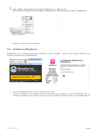 12.
       13. Infos: JMX005: JMXStartupService had Started JMXConnector on JMXService URL
           service:jmx:rmi://Gportpers3.ad.univ-angers.fr:8686/jndi/rmi://Gportpers3.ad.univ-angers.fr:8686/jmxrmi




                                          43




       •      en [43], nous arrêtons le serveur Glassfish.


1.3.3         Installation de [WampServer]

[WampServer] est un ensemble de logiciels pour développer en PHP / MySQL / Apache sur une machine Windows. Nous
l'utiliserons uniquement pour le SGBD MySQL.


                                  1




                                                                                              3
                                               2




       •      sur le site de [WampServer] [1], choisir la version qui convient [2],
       •      l'exécutable téléchargé est un installateur. Diverses informations sont demandées au cours de l'installation. Elles ne
              concernent pas MySQL. On peut donc les ignorer. La fenêtre [3] s'affiche à la fin de l'installation. On lance [WampServer],




http://tahe.developpez.com
                                                                                                                                 14/424
 