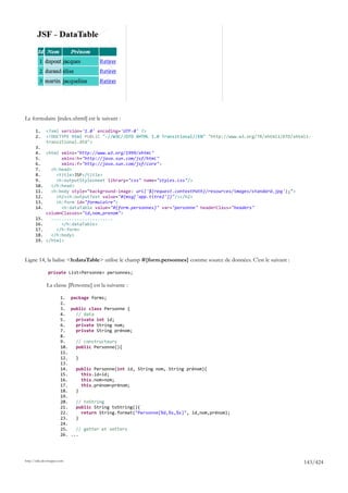 Le formulaire [index.xhtml] est le suivant :

       1.     <?xml version='1.0' encoding='UTF-8' ?>
       2.     <!DOCTYPE html PUBLIC "-//W3C//DTD XHTML 1.0 Transitional//EN" "http://www.w3.org/TR/xhtml1/DTD/xhtml1-
              transitional.dtd">
       3.
       4. <html xmlns="http://www.w3.org/1999/xhtml"
       5.        xmlns:h="http://java.sun.com/jsf/html"
       6.        xmlns:f="http://java.sun.com/jsf/core">
       7.    <h:head>
       8.      <title>JSF</title>
       9.      <h:outputStylesheet library="css" name="styles.css"/>
       10.   </h:head>
       11.   <h:body style="background-image: url('${request.contextPath}/resources/images/standard.jpg');">
       12.     <h2><h:outputText value="#{msg['app.titre2']}"/></h2>
       13.     <h:form id="formulaire">
       14.       <h:dataTable value="#{form.personnes}" var="personne" headerClass="headers"
           columnClasses="id,nom,prenom">
       15.   ........................
       16.       </h:dataTable>
       17.     </h:form>
       18.   </h:body>
       19. </html>



Ligne 14, la balise <h:dataTable> utilise le champ #{form.personnes} comme source de données. C'est le suivant :

               private List<Personne> personnes;

              La classe [Personne] est la suivante :

                       1. package forms;
                       2.
                       3. public class Personne {
                       4.    // data
                       5.    private int id;
                       6.    private String nom;
                       7.    private String prénom;
                       8.
                       9.    // constructeurs
                       10.   public Personne(){
                       11.
                       12.   }
                       13.
                       14.   public Personne(int id, String nom, String prénom){
                       15.     this.id=id;
                       16.     this.nom=nom;
                       17.     this.prénom=prénom;
                       18.   }
                       19.
                       20.   // toString
                       21.   public String toString(){
                       22.     return String.format("Personne[%d,%s,%s]", id,nom,prénom);
                       23.   }
                       24.
                       25.   // getter et setters
                       26. ...




http://tahe.developpez.com
                                                                                                                   143/424
 