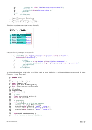 16.                    <h:outputText value="#{msg['personnes.headers.prenom']}"/>
                 17.                  </f:facet>
                 18.                  <h:outputText value="#{personne.prénom}"/>
                 19.                </h:column>
                 20. ...
                 21.              </h:dataTable>

       •      lignes 3-7 : la colonne id du tableau,
       •      lignes 8-13 : la colonne nom du tableau,
       •      lignes 14-19 : la colonne prénom du tableau.

Maintenant, examinons la colonne des liens [Retirer] :




Cette colonne est générée par le code suivant :

                 1.     <h:dataTable value="#{form.personnes}" var="personne" headerClass="headers"
                        columnClasses="id,nom,prenom">
                 2.     ...
                 3.             <h:column>
                 4.               <h:commandLink value="Retirer" action="#{form.retirerPersonne}">
                 5.                 <f:setPropertyActionListener target="#{form.personneId}" value="#{personne.id}"/>
                 6.               </h:commandLink>
                 7.             </h:column>
                 8.           </h:dataTable>



Le lien [Retirer] est généré par les lignes 4-6. Lorsque le lien est cliqué, la méthode [Form].retirerPersonne va être exécutée. Il est temps
d'examiner la classe [Form.java] :

       1.     package forms;
       2.
       3.
       4.     import         java.util.ArrayList;
       5.     import         java.util.List;
       6.     import         javax.faces.bean.ManagedBean;
       7.     import         javax.faces.bean.SessionScoped;
       8.
       9.     @ManagedBean
       10.    @SessionScoped
       11.    public class Form {
       12.
       13.       // modèle
       14.       private List<Personne> personnes;
       15.       private int personneId;
       16.
       17.       // constructeur
       18.       public Form() {
       19.         // initialisation de la liste des personnes
       20.         personnes = new ArrayList<Personne>();
       21.         personnes.add(new Personne(1, "dupont", "jacques"));
       22.         personnes.add(new Personne(2, "durand", "élise"));
       23.         personnes.add(new Personne(3, "martin", "jacqueline"));
       24.       }
       25.
       26.       public String retirerPersonne() {
       27.         // on recherche la personne sélectionnée




http://tahe.developpez.com
                                                                                                                                   145/424
 