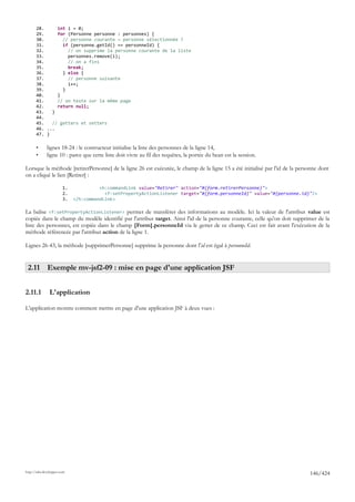 28.     int i = 0;
       29.     for (Personne personne : personnes) {
       30.       // personne courante = personne sélectionnée ?
       31.       if (personne.getId() == personneId) {
       32.         // on supprime la personne courante de la liste
       33.         personnes.remove(i);
       34.         // on a fini
       35.         break;
       36.       } else {
       37.         // personne suivante
       38.         i++;
       39.       }
       40.     }
       41.     // on teste sur la même page
       42.     return null;
       43.   }
       44.
       45.   // getters et setters
       46. ...
       47. }

       •      lignes 18-24 : le contructeur initialise la liste des personnes de la ligne 14,
       •      ligne 10 : parce que cette liste doit vivre au fil des requêtes, la portée du bean est la session.

Lorsque la méthode [retirerPersonne] de la ligne 26 est exécutée, le champ de la ligne 15 a été initialisé par l'id de la personne dont
on a cliqué le lien [Retirer] :

                        1.             <h:commandLink value="Retirer" action="#{form.retirerPersonne}">
                        2.               <f:setPropertyActionListener target="#{form.personneId}" value="#{personne.id}"/>
                        3.   </h:commandLink>

La balise <f:setPropertyActionListener> permet de transférer des informations au modèle. Ici la valeur de l'attribut value est
copiée dans le champ du modèle identifié par l'attribut target. Ainsi l'id de la personne courante, celle qu'on doit supprimer de la
liste des personnes, est copiée dans le champ [Form].personneId via le getter de ce champ. Ceci est fait avant l'exécution de la
méthode référencée par l'attribut action de la ligne 1.

Lignes 26-43, la méthode [supprimerPersonne] supprime la personne dont l'id est égal à personneId.


 2.11 Exemple mv-jsf2-09 : mise en page d'une application JSF


2.11.1         L'application

L'application montre comment mettre en page d'une application JSF à deux vues :




http://tahe.developpez.com
                                                                                                                              146/424
 