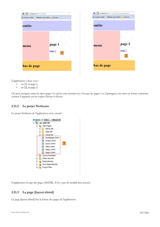 1
                                                                                                          2




L'application a deux vues :
    •    en [1], la page 1,
    •    en [2], la page 2.

On peut naviguer entre les deux pages. Ce qu'on veut montrer ici, c'est que les pages 1 et 2 partagent une mise en forme commune
comme il apparaît sur les copies d'écran ci-dessus.


2.11.2          Le projet Netbeans

Le projet Netbeans de l'application est le suivant :




                                                       1




L'application n'a que des pages XHTML. Il n'y a pas de modèle Java associé.


2.11.3          La page [layout.xhtml]

La page [layout.xhtml] fixe la forme des pages de l'application :



http://tahe.developpez.com
                                                                                                                       147/424
 