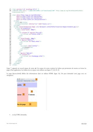 27. <?xml version='1.0' encoding='UTF-8' ?>
       28. <!DOCTYPE html PUBLIC "-//W3C//DTD XHTML 1.0 Transitional//EN" "http://www.w3.org/TR/xhtml1/DTD/xhtml1-
           transitional.dtd">
       29.
       30. <html xmlns="http://www.w3.org/1999/xhtml"
       31.       xmlns:h="http://java.sun.com/jsf/html"
       32.       xmlns:f="http://java.sun.com/jsf/core"
       33.       xmlns:ui="http://java.sun.com/jsf/facelets">
       34.   <h:head>
       35.     <title>JSF</title>
       36.     <h:outputStylesheet library="css" name="styles.css"/>
       37.   </h:head>
       38.   <h:body style="background-image: url('${request.contextPath}/resources/images/standard.jpg');">
       39.     <h:form id="formulaire">
       40.       <table style="width: 400px">
       41.         <tr>
       42.            <td colspan="2" bgcolor="#ccccff">
       43.              <ui:include src="entete.xhtml"/>
       44.            </td>
       45.         </tr>
       46.         <tr style="height: 200px">
       47.            <td bgcolor="#ffcccc">
       48.              <ui:include src="menu.xhtml"/>
       49.            </td>
       50.            <td>
       51.              <ui:insert name="contenu" >
       52.                 <h2>Contenu</h2>
       53.              </ui:insert>
       54.            </td>
       55.         </tr>
       56.         <tr bgcolor="#ffcc66">
       57.            <td colspan="2">
       58.              <ui:include src="basdepage.xhtml"/>
       59.            </td>
       60.         </tr>
       61.       </table>
       62.     </h:form>
       63.   </h:body>
       64. </html>

Ligne 7, apparaît un nouvel espace de noms ui. Cet espace de noms contient les balises qui permettent de mettre en forme les
pages d'une application. Les balises de cet espace sont utilisées aux lignes 17, 22, 25, 32.

La page [layout.xhtml] affiche des informations dans un tableau HTML (ligne 14). On peut demander cette page avec un
navigateur :

                                                1


                                   2



                                            5
                               3




                                        4




       •      en [1], l'URL demandée.




http://tahe.developpez.com
                                                                                                                    148/424
 