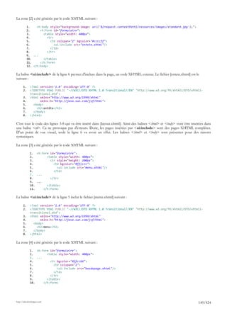 La zone [2] a été générée par le code XHTML suivant :

            1.    <h:body style="background-image: url('${request.contextPath}/resources/images/standard.jpg');">
            2.      <h:form id="formulaire">
            3.        <table style="width: 400px">
            4.          <tr>
            5.            <td colspan="2" bgcolor="#ccccff">
            6.               <ui:include src="entete.xhtml"/>
            7.            </td>
            8.          </tr>
            9. ...
            10.       </table>
            11.     </h:form>
            12. </h:body>

La balise <ui:include> de la ligne 6 permet d'inclure dans la page, un code XHTML externe. Le fichier [entete.xhtml] est le
suivant :

       1.     <?xml version='1.0' encoding='UTF-8' ?>
       2.     <!DOCTYPE html PUBLIC "-//W3C//DTD XHTML 1.0 Transitional//EN" "http://www.w3.org/TR/xhtml1/DTD/xhtml1-
              transitional.dtd">
       3.     <html xmlns="http://www.w3.org/1999/xhtml"
       4.           xmlns:h="http://java.sun.com/jsf/html">
       5.       <body>
       6.         <h2>entête</h2>
       7.       </body>
       8.     </html>

C'est tout le code des lignes 3-8 qui va être inséré dans [layout.xhtml]. Ainsi des balises <html> et <body> vont être insérées dans
une balise <td>. Ca ne provoque pas d'erreurs. Donc, les pages insérées par <ui:include> sont des pages XHTML complètes.
D'un point de vue visuel, seule la ligne 6 va avoir un effet. Les balises <html> et <body> sont présentes pour des raisons
syntaxiques.

La zone [3] a été générée par le code XHTML suivant :

              1. <h:form id="formulaire">
              2.       <table style="width: 400px">
              3.         <tr style="height: 200px">
              4.           <td bgcolor="#ffcccc">
              5.             <ui:include src="menu.xhtml"/>
              6.           </td>
              7. ...
              8.         </tr>
              9. ...
              10.      </table>
              11.    </h:form>

La balise <ui:include> de la ligne 5 inclut le fichier [menu.xhtml] suivant :

       1.     <?xml version='1.0' encoding='UTF-8' ?>
       2.     <!DOCTYPE html PUBLIC "-//W3C//DTD XHTML 1.0 Transitional//EN" "http://www.w3.org/TR/xhtml1/DTD/xhtml1-
              transitional.dtd">
       3.     <html xmlns="http://www.w3.org/1999/xhtml"
       4.           xmlns:h="http://java.sun.com/jsf/html">
       5.       <body>
       6.         <h2>menu</h2>
       7.       </body>
       8.     </html>

La zone [4] a été générée par le code XHTML suivant :

              1. <h:form id="formulaire">
              2.       <table style="width: 400px">
              3. ...
              4.         <tr bgcolor="#ffcc66">
              5.           <td colspan="2">
              6.             <ui:include src="basdepage.xhtml"/>
              7.           </td>
              8.         </tr>
              9.       </table>
              10.    </h:form>




http://tahe.developpez.com
                                                                                                                           149/424
 
