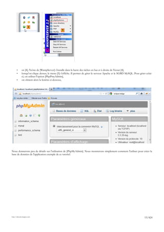 4
                                                   5




       •      en [4], l'icône de [WampServer] s'installe dans la barre des tâches en bas et à droite de l'écran [4],
       •      lorsqu'on clique dessus, le menu [5] s'affiche. Il permet de gérer le serveur Apache et le SGBD MySQL. Pour gérer celui-
              ci, on utiliser l'option [PhpPmyAdmin],
       •      on obtient alors la fenêtre ci-dessous,




Nous donnerons peu de détails sur l'utilisation de [PhpMyAdmin]. Nous montrerons simplement comment l'utiliser pour créer la
base de données de l'application exemple de ce tutoriel.




http://tahe.developpez.com
                                                                                                                               15/424
 