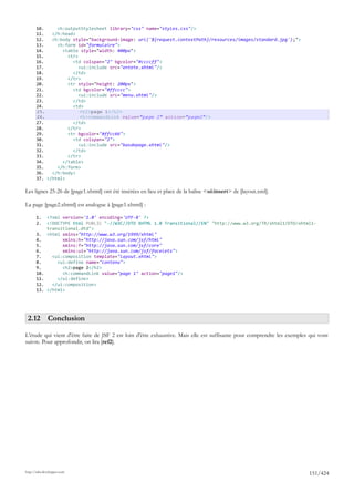 10.     <h:outputStylesheet library="css" name="styles.css"/>
       11.   </h:head>
       12.   <h:body style="background-image: url('${request.contextPath}/resources/images/standard.jpg');">
       13.     <h:form id="formulaire">
       14.       <table style="width: 400px">
       15.         <tr>
       16.           <td colspan="2" bgcolor="#ccccff">
       17.              <ui:include src="entete.xhtml"/>
       18.           </td>
       19.         </tr>
       20.         <tr style="height: 200px">
       21.           <td bgcolor="#ffcccc">
       22.              <ui:include src="menu.xhtml"/>
       23.           </td>
       24.           <td>
       25.              <h2>page 1</h2>
       26.              <h:commandLink value="page 2" action="page2"/>
       27.           </td>
       28.         </tr>
       29.         <tr bgcolor="#ffcc66">
       30.           <td colspan="2">
       31.              <ui:include src="basdepage.xhtml"/>
       32.           </td>
       33.         </tr>
       34.       </table>
       35.     </h:form>
       36.   </h:body>
       37. </html>

Les lignes 25-26 de [page1.xhtml] ont été insérées en lieu et place de la balise <ui:insert> de [layout.xml].

La page [page2.xhtml] est analogue à [page1.xhtml] :

       1.     <?xml version='1.0' encoding='UTF-8' ?>
       2.     <!DOCTYPE html PUBLIC "-//W3C//DTD XHTML 1.0 Transitional//EN" "http://www.w3.org/TR/xhtml1/DTD/xhtml1-
              transitional.dtd">
       3.     <html xmlns="http://www.w3.org/1999/xhtml"
       4.           xmlns:h="http://java.sun.com/jsf/html"
       5.           xmlns:f="http://java.sun.com/jsf/core"
       6.           xmlns:ui="http://java.sun.com/jsf/facelets">
       7.       <ui:composition template="layout.xhtml">
       8.         <ui:define name="contenu">
       9.           <h2>page 2</h2>
       10.          <h:commandLink value="page 1" action="page1"/>
       11.        </ui:define>
       12.      </ui:composition>
       13.    </html>




 2.12 Conclusion

L'étude qui vient d'être faite de JSF 2 est loin d'être exhaustive. Mais elle est suffisante pour comprendre les exemples qui vont
suivre. Pour approfondir, on lira [ref2].




http://tahe.developpez.com
                                                                                                                         151/424
 