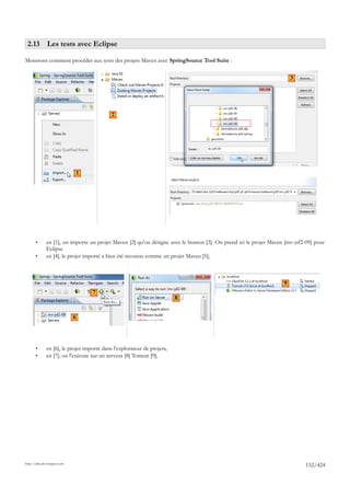 2.13 Les tests avec Eclipse

Montrons comment procéder aux tests des projets Maven avec SpringSource Tool Suite :

                                                                                                                       3




                                            2




                             1



                                                                                                          4
                                                                             5




       •      en [1], on importe un projet Maven [2] qu'on désigne avec le bouton [3]. On prend ici le projet Maven [mv-jsf2-09] pour
              Eclipse
       •      en [4], le projet importé a bien été reconnu comme un projet Maven [5],



                                                                                                                   9
                                   7
                                                                         8


                             6




       •      en [6], le projet importé dans l'explorateur de projets,
       •      en [7], on l'exécute sur un serveur [8] Tomcat [9],




http://tahe.developpez.com
                                                                                                                             152/424
 