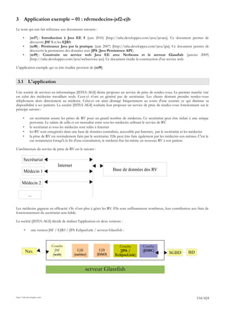 3       Application exemple – 01 : rdvmedecins-jsf2-ejb
Le texte qui suit fait référence aux documents suivants :

       •      [ref7] : Introduction à Java EE 5 (juin 2010) [http://tahe.developpez.com/java/javaee]. Ce document permet de
              découvrir JSF 1 et les EJB3.
       •      [ref8] : Persistance Java par la pratique (juin 2007) [http://tahe.developpez.com/java/jpa]. Ce document permet de
              découvrir la persistence des données avec JPA (Java Persistence API).
       •      [ref9] : Construire un service web Java EE avec Netbeans et le serveur Glassfish (janvier 2009)
              [http://tahe.developpez.com/java/webservice-jee]. Ce document étudie la construction d'un service web.

L'application exemple qui va être étudiée provient de [ref9].


 3.1 L'application

Une société de services en informatique [ISTIA-AGI] désire proposer un service de prise de rendez-vous. Le premier marché visé
est celui des médecins travaillant seuls. Ceux-ci n'ont en général pas de secrétariat. Les clients désirant prendre rendez-vous
téléphonent alors directement au médecin. Celui-ci est ainsi dérangé fréquemment au cours d'une journée ce qui diminue sa
disponibilité à ses patients. La société [ISTIA-AGI] souhaite leur proposer un service de prise de rendez-vous fonctionnant sur le
principe suivant :

       •      un secrétariat assure les prises de RV pour un grand nombre de médecins. Ce secrétariat peut être réduit à une unique
              personne. Le salaire de celle-ci est mutualisé entre tous les médecins utilisant le service de RV.
       •      le secrétariat et tous les médecins sont reliés à Internet
       •      les RV sont enregistrés dans une base de données centralisée, accessible par Internet, par le secrétariat et les médecins
       •      la prise de RV est normalement faite par le secrétariat. Elle peut être faite également par les médecins eux-mêmes. C'est le
              cas notamment lorsqu'à la fin d'une consultation, le médecin fixe lui-même un nouveau RV à son patient.

L'architecture du service de prise de RV est le suivant :

       Secrétariat
                                 Internet
       Médecin 1                                                       Base de données des RV

     Médecin 2

            ...

Les médecins gagnent en efficacité s'ils n'ont plus à gérer les RV. S'ils sont suffisamment nombreux, leur contribution aux frais de
fonctionnement du secrétariat sera faible.

La société [ISTIA-AGI] décide de réaliser l'application en deux versions :

        •      une version JSF / EJB3 / JPA EclipseLink / serveur Glassfish :



                             Couche                                        Couche           Couche
           Nav.                JSF            EJB            EJB            [JPA /          [JDBC]
                              [web]         [métier]        [DAO]        EclipseLink]                         SGBD          BD


                                                    serveur Glassfish



http://tahe.developpez.com
                                                                                                                                 154/424
 