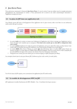 2       Java Server Faces
Nous présentons maintenant le framework Java Server Faces. Ce sera la version 2 qui sera utilisée mais les exemples présentent
principalement des caractéristiques la version 1. Nous présenterons de la version 2, les seules caractéristiques nécessaires à
l'application exemple qui suivra.


 2.1 La place de JSF dans une application web

Tout d'abord, situons JSF dans le développement d'une application web. Le plus souvent, celle-ci sera bâtie sur une architecture
multi-couche telle que la suivante :



                                Couche       Couche      Couche        Implémentation         Couche
            Utilisateur          [web]      [métier]     [DAO]              JPA               [JDBC]                   Sgbd



                                                       Spring ou Ejb3

       •      la couche [web] est la couche en contact avec l'utilisateur de l'application web. Celui-ci interagit avec l'application web au
              travers de pages web visualisées par un navigateur. C'est dans cette couche que se situe JSF et uniquement dans
              cette couche,
       •      la couche [métier] implémente les règles de gestion de l'application, tels que le calcul d'un salaire ou d'une facture. Cette
              couche utilise des données provenant de l'utilisateur via la couche [web] et du Sgbd via la couche [DAO],
       •      la couche [DAO] (Data Access Objects), la couche [jpa] (Java Persistence Api) et le pilote JDBC gèrent l'accès aux
              données du Sgbd. Le couche [jpa] sert d'ORM (Object Relational Mapper). Elle fait un pont entre les objets manipulés par
              la couche [DAO] et les lignes et les colonnes des données d'une base de données relationnelle,
       •      l'intégration des couches peut être réalisée par un conteneur Spring ou EJB3 (Enterprise Java Bean).

Les exemples donnés dans la suite pour illustrer JSF, n'utiliseront qu'une seule couche, la couche [web] :



                                Couche
            Utilisateur          [web]




Une fois les bases de JSF acquises, nous construirons des applications Java EE multi-couche.


 2.2 Le modèle de développement MVC de JSF

JSF implémente le modèle d'architecture dit MVC (Modèle – Vue – Contrôleur) de la façon suivante :




http://tahe.developpez.com
                                                                                                                                    16/424
 