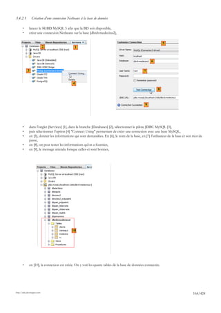 3.4.2.1         Création d'une connexion Netbeans à la base de données

       •      lancer le SGBD MySQL 5 afin que la BD soit disponible,
       •      créer une connexion Netbeans sur la base [dbrdvmedecins2],

                                                                                                              5
                             2                1


                                                                                                     6

            3                                                                                   7


                                             4
                                                                                                          8



                                                                                                 9




       •      dans l'onglet [Services] [1], dans la branche [Databases] [2], sélectionner le pilote JDBC MySQL [3],
       •      puis sélectionner l'option [4] "Connect Using" permettant de créer une connexion avec une base MySQL,
       •      en [5], donner les informations qui sont demandées. En [6], le nom de la base, en [7] l'utilisateur de la base et son mot de
              passe,
       •      en [8], on peut tester les informations qu'on a fournies,
       •      en [9], le message attendu lorsque celles-ci sont bonnes,




                                   6




                                            10




       •      en [10], la connexion est créée. On y voit les quatre tables de la base de données connectée.




http://tahe.developpez.com
                                                                                                                                   164/424
 