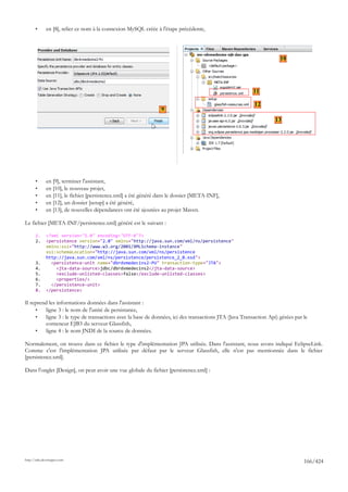 •      en [8], relier ce nom à la connexion MySQL créée à l'étape précédente,




                                                                                                                    10




                                                                                                        11

                                                                                                        12
                                                                 9
                                                                                                                  13




       •      en [9], terminer l'assistant,
       •      en [10], le nouveau projet,
       •      en [11], le fichier [persistence.xml] a été généré dans le dossier [META-INF],
       •      en [12], un dossier [setup] a été généré,
       •      en [13], de nouvelles dépendances ont été ajoutées au projet Maven.

Le fichier [META-INF/persistence.xml] généré est le suivant :

       1.     <?xml version="1.0" encoding="UTF-8"?>
       2.     <persistence version="2.0" xmlns="http://java.sun.com/xml/ns/persistence"
              xmlns:xsi="http://www.w3.org/2001/XMLSchema-instance"
              xsi:schemaLocation="http://java.sun.com/xml/ns/persistence
              http://java.sun.com/xml/ns/persistence/persistence_2_0.xsd">
       3.       <persistence-unit name="dbrdvmedecins2-PU" transaction-type="JTA">
       4.         <jta-data-source>jdbc/dbrdvmedecins2</jta-data-source>
       5.         <exclude-unlisted-classes>false</exclude-unlisted-classes>
       6.         <properties/>
       7.       </persistence-unit>
       8.     </persistence>

Il reprend les informations données dans l'assistant :
     •   ligne 3 : le nom de l'unité de persistance,
     •   ligne 3 : le type de transactions avec la base de données, ici des transactions JTA (Java Transaction Api) gérées par le
         conteneur EJB3 du serveur Glassfish,
     •   ligne 4 : le nom JNDI de la source de données.

Normalement, on trouve dans ce fichier le type d'implémentation JPA utilisée. Dans l'assistant, nous avons indiqué EclipseLink.
Comme c'est l'implémentation JPA utilisée par défaut par le serveur Glassfish, elle n'est pas mentionnée dans le fichier
[persistence.xml].

Dans l'onglet [Design], on peut avoir une vue globale du fichier [persistence.xml] :




http://tahe.developpez.com
                                                                                                                               166/424
 