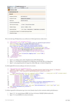 14




Pour avoir des logs d'EclipseLink, nous utiliserons le fichier [persistence.xml] suivant :

       1.  <?xml version="1.0" encoding="UTF-8"?>
       2.  <persistence version="2.0" xmlns="http://java.sun.com/xml/ns/persistence"
           xmlns:xsi="http://www.w3.org/2001/XMLSchema-instance"
           xsi:schemaLocation="http://java.sun.com/xml/ns/persistence
           http://java.sun.com/xml/ns/persistence/persistence_2_0.xsd">
       3.    <persistence-unit name="dbrdvmedecins2-PU" transaction-type="JTA">
       4.      <provider>org.eclipse.persistence.jpa.PersistenceProvider</provider>
       5.      <jta-data-source>jdbc/dbrdvmedecins2</jta-data-source>
       6.      <exclude-unlisted-classes>false</exclude-unlisted-classes>
       7.      <properties>
       8.        <property name="eclipselink.logging.level" value="FINE"/>
       9.      </properties>
       10.   </persistence-unit>
       11. </persistence>

       •        ligne 4 : on indique qu'on utilise l'implémentation JPA d'EclipseLink,
       •        lignes 7-9 : rassemblent les propriétés de configuration du provider JPA, ici EclipseLink,
       •        ligne 8 : cette propriété permet de loguer les ordres SQL que va émettre EclipseLink.

Le fichier [glassfish-resources.xml] qui a été créé est le suivant :

       1.       <?xml version="1.0" encoding="UTF-8"?>
       2.       <!DOCTYPE resources PUBLIC "-//GlassFish.org//DTD GlassFish Application Server 3.1 Resource
                Definitions//EN" "http://glassfish.org/dtds/glassfish-resources_1_5.dtd">
       3.       <resources>
       4.           <jdbc-connection-pool allow-non-component-callers="false" ... steady-pool-size="8" validate-atmost-
                once-period-in-seconds="0" wrap-jdbc-objects="false">
       5.               <property name="serverName" value="localhost"/>
       6.               <property name="portNumber" value="3306"/>
       7.               <property name="databaseName" value="dbrdvmedecins2"/>
       8.               <property name="User" value="root"/>
       9.               <property name="Password" value=""/>
       10.              <property name="URL" value="jdbc:mysql://localhost:3306/dbrdvmedecins2"/>
       11.              <property name="driverClass" value="com.mysql.jdbc.Driver"/>
       12.          </jdbc-connection-pool>
       13.          <jdbc-resource enabled="true" jndi-name="jdbc/dbrdvmedecins2" object-type="user" pool-
                name="mysql_dbrdvmedecins2_rootPool"/>
       14.      </resources>

Ce fichier reprend les informations que nous avons données dans les deux assistants utilisés précédemment :

       •        lignes 5-11 : les caractéristiques JDBC de la base de données MySQL5 [dbrdvmedecins2],
       •        ligne 13 : le nom JNDI de la source de données.


http://tahe.developpez.com
                                                                                                                    167/424
 