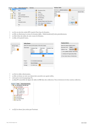 2


                                                                                           3



                                                                                                                       4
                                                                         1



       •      en [1], on crée des entités JPA à partir d'une base de données,
       •      en [2], on sélectionne la source de données [jdbc / dbrdvmedecins2] créée précédemment,
       •      en [3], la liste des tables de cette source de données,
       •      en [4], on les prend toutes,




                             5                                                                                         8



                                                                     6




                                                                 7




       •      en [5], les tables sélectionnées,
       •      en [6], on donne un nom aux classes Java associées aux quatre tables,
       •      ainsi qu'un nom de paquetage [7],
       •      en [8], JPA rassemble des lignes de tables de BD dans des collections. Nous choisissons la liste comme collection,




            9




       •      en [9], les classes Java créées par l'assistant.




http://tahe.developpez.com
                                                                                                                                   169/424
 