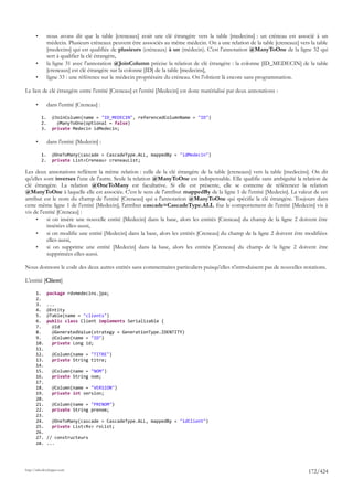•        nous avons dit que la table [creneaux] avait une clé étrangère vers la table [medecins] : un créneau est associé à un
                médecin. Plusieurs créneaux peuvent être asssociés au même médecin. On a une relation de la table [creneaux] vers la table
                [medecins] qui est qualifiée de plusieurs (créneaux) à un (médecin). C'est l'annotation @ManyToOne de la ligne 32 qui
                sert à qualifier la clé étrangère,
       •        la ligne 31 avec l'annotation @JoinColumn précise la relation de clé étrangère : la colonne [ID_MEDECIN] de la table
                [creneaux] est clé étrangère sur la colonne [ID] de la table [medecins],
       •        ligne 33 : une référence sur le médecin propriétaire du créneau. On l'obtient là encore sans programmation.

Le lien de clé étrangère entre l'entité [Creneau] et l'entité [Medecin] est donc matérialisé par deux annotations :

       •        dans l'entité [Creneau] :

           1.     @JoinColumn(name = "ID_MEDECIN", referencedColumnName = "ID")
           2.       @ManyToOne(optional = false)
           3.     private Medecin idMedecin;

       •        dans l'entité [Medecin] :

           1.     @OneToMany(cascade = CascadeType.ALL, mappedBy = "idMedecin")
           2.     private List<Creneau> creneauList;

Les deux annotations reflètent la même relation : celle de la clé étrangère de la table [creneaux] vers la table [medecins]. On dit
qu'elles sont inverses l'une de l'autre. Seule la relation @ManyToOne est indispensable. Elle qualifie sans ambiguïté la relation de
clé étrangère. La relation @OneToMany est facultative. Si elle est présente, elle se contente de référencer la relation
@ManyToOne à laquelle elle est associée. C'est le sens de l'attribut mappedBy de la ligne 1 de l'entité [Medecin]. La valeur de cet
attribut est le nom du champ de l'entité [Creneau] qui a l'annotation @ManyToOne qui spécifie la clé étrangère. Toujours dans
cette même ligne 1 de l'entité [Medecin], l'attribut cascade=CascadeType.ALL fixe le comportement de l'entité [Medecin] vis à
vis de l'entité [Creneau] :
     •     si on insère une nouvelle entité [Medecin] dans la base, alors les entités [Creneau] du champ de la ligne 2 doivent être
           insérées elles-aussi,
     •     si on modifie une entité [Medecin] dans la base, alors les entités [Creneau] du champ de la ligne 2 doivent être modifiées
           elles-aussi,
     •     si on supprime une entité [Medecin] dans la base, alors les entités [Creneau] du champ de la ligne 2 doivent être
           supprimées elles-aussi.

Nous donnons le code des deux autres entités sans commentaires particuliers puisqu'elles n'introduisent pas de nouvelles notations.

L'entité [Client]

       1.       package rdvmedecins.jpa;
       2.
       3.       ...
       4.       @Entity
       5.       @Table(name = "clients")
       6.       public class Client implements Serializable {
       7.         @Id
       8.         @GeneratedValue(strategy = GenerationType.IDENTITY)
       9.         @Column(name = "ID")
       10.        private Long id;
       11.
       12.        @Column(name = "TITRE")
       13.        private String titre;
       14.
       15.        @Column(name = "NOM")
       16.        private String nom;
       17.
       18.        @Column(name = "VERSION")
       19.        private int version;
       20.
       21.        @Column(name = "PRENOM")
       22.        private String prenom;
       23.
       24.        @OneToMany(cascade = CascadeType.ALL, mappedBy = "idClient")
       25.        private List<Rv> rvList;
       26.
       27.      // constructeurs
       28.      ...




http://tahe.developpez.com
                                                                                                                                 172/424
 
