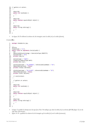 29. // getters et setters
       30. ...
       31.
       32.   @Override
       33.   public int hashCode() {
       34.     ...
       35.   }
       36.
       37.   @Override
       38.   public boolean equals(Object object) {
       39.     ...
       40.   }
       41.
       42.   @Override
       43.   public String toString() {
       44.     ...
       45.   }
       46.
       47. }

       •      les lignes 24-25 reflètent la relation de clé étrangère entre la table [rv] et la table [clients].

L'entité [Rv] :

       1.     package rdvmedecins.jpa;
       2.
       3.     ...
       4.     @Entity
       5.     @Table(name = "rv")
       6.     public class Rv implements Serializable {
       7.       @Id
       8.       @GeneratedValue(strategy = GenerationType.IDENTITY)
       9.       @Column(name = "ID")
       10.      private Long id;
       11.
       12.        @Column(name = "JOUR")
       13.        @Temporal(TemporalType.DATE)
       14.        private Date jour;
       15.
       16.        @JoinColumn(name = "ID_CRENEAU", referencedColumnName = "ID")
       17.        @ManyToOne(optional = false)
       18.        private Creneau idCreneau;
       19.
       20.        @JoinColumn(name = "ID_CLIENT", referencedColumnName = "ID")
       21.        @ManyToOne(optional = false)
       22.        private Client idClient;
       23.
       24.      // constructeurs
       25.    ...
       26.
       27.      // getters et setters
       28.    ...
       29.
       30.        @Override
       31.        public int hashCode() {
       32.          ...
       33.        }
       34.
       35.        @Override
       36.        public boolean equals(Object object) {
       37.          ...
       38.        }
       39.
       40.        @Override
       41.        public String toString() {
       42.          ...
       43.        }
       44.
       45.    }

       •      la ligne 13 qualifie le champ jour de type Java Date. On indique que dans la table [rv], la colonne [JOUR] (ligne 12) est de
              type date (sans heure),
       •      lignes 16-18 : qualifient la relation de clé étrangère qu'a la table [rv] vers la table [creneaux],




http://tahe.developpez.com
                                                                                                                                   173/424
 