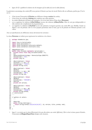 •      lignes 20-22 : qualifient la relation de clé étrangère qu'a la table [rv] vers la table [clients].

La génération automatique des entités JPA nous permet d'obtenir une base de travail. Parfois elle est suffisante, parfois pas. C'est le
cas ici :

       •      il faut ajouter l'annotation @Version aux différents champs version des entités,
       •      il faut écrire des méthodes toString plus explicites que celles générées,
       •      les entités [Medecin] et [Client] sont analogues. On va les faire dériver d'une classe [Personne],
       •      on va supprimer les relations @OneToMany inverses des relations @ManyToOne. Elles ne sont pas indispensables et
              elles amènent des complications de programmation,
       •      on supprime la validation @NotNull sur les clés primaires. Lorsqu'on persiste une entité JPA avec MySQL, l'entité au
              départ a une clé primaire null. Ce n'est qu'après persistance dans la base, que la clé primaire de l'élément persisté a une
              valeur.

Avec ces spécifications, les différentes classes deviennent les suivantes :

La classe Personne est utilisée pour représenter les médecins et les clients :

       1.     package rdvmedecins.jpa;
       2.
       3.     import         java.io.Serializable;
       4.     import         javax.persistence.*;
       5.     import         javax.validation.constraints.NotNull;
       6.     import         javax.validation.constraints.Size;
       7.
       8.     @MappedSuperclass
       9.     public class Personne implements Serializable {
       10.      private static final long serialVersionUID = 1L;
       11.      @Id
       12.      @GeneratedValue(strategy = GenerationType.IDENTITY)
       13.      @Column(name = "ID")
       14.      private Long id;
       15.
       16.        @Basic(optional = false)
       17.        @Size(min = 1, max = 5)
       18.        @Column(name = "TITRE")
       19.        private String titre;
       20.
       21.        @Basic(optional = false)
       22.        @NotNull
       23.        @Size(min = 1, max = 30)
       24.        @Column(name = "NOM")
       25.        private String nom;
       26.
       27.        @Basic(optional = false)
       28.        @NotNull
       29.        @Column(name = "VERSION")
       30.        @Version
       31.        private int version;
       32.
       33.      @Basic(optional = false)
       34.      @NotNull
       35.      @Size(min = 1, max = 30)
       36.      @Column(name = "PRENOM")
       37.      private String prenom;
       38.    // constructeurs
       39.    ...
       40.
       41.    // getters et setters
       42.      ...
       43.
       44.        @Override
       45.        public String toString() {
       46.          return String.format("[%s,%s,%s,%s,%s]", id, version, titre, prenom, nom);
       47.        }
       48.
       49.    }

       •      ligne 8 : on notera que la classe [Personne] n'est pas elle-même une entité (@Entity). Elle va être la classe parent d'entités.
              L'annotation @MappedSuperClass désigne cette situation.




http://tahe.developpez.com
                                                                                                                                    174/424
 