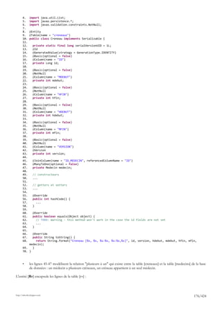 4.     import java.util.List;
       5.     import javax.persistence.*;
       6.     import javax.validation.constraints.NotNull;
       7.
       8.     @Entity
       9.     @Table(name = "creneaux")
       10.    public class Creneau implements Serializable {
       11.
       12.       private static final long serialVersionUID = 1L;
       13.       @Id
       14.       @GeneratedValue(strategy = GenerationType.IDENTITY)
       15.       @Basic(optional = false)
       16.       @Column(name = "ID")
       17.       private Long id;
       18.
       19.       @Basic(optional = false)
       20.       @NotNull
       21.       @Column(name = "MDEBUT")
       22.       private int mdebut;
       23.
       24.       @Basic(optional = false)
       25.       @NotNull
       26.       @Column(name = "HFIN")
       27.       private int hfin;
       28.
       29.       @Basic(optional = false)
       30.       @NotNull
       31.       @Column(name = "HDEBUT")
       32.       private int hdebut;
       33.
       34.       @Basic(optional = false)
       35.       @NotNull
       36.       @Column(name = "MFIN")
       37.       private int mfin;
       38.
       39.       @Basic(optional = false)
       40.       @NotNull
       41.       @Column(name = "VERSION")
       42.       @Version
       43.       private int version;
       44.
       45.       @JoinColumn(name = "ID_MEDECIN", referencedColumnName = "ID")
       46.       @ManyToOne(optional = false)
       47.       private Medecin medecin;
       48.
       49.       // constructeurs
       50.       ...
       51.
       52.       // getters et setters
       53.       ...
       54.
       55.       @Override
       56.       public int hashCode() {
       57.         ...
       58.       }
       59.
       60.       @Override
       61.       public boolean equals(Object object) {
       62.         // TODO: Warning - this method won't work in the case the id fields are not set
       63.         ...
       64.       }
       65.
       66.   @Override
       67.   public String toString() {
       68.     return String.format("Creneau [%s, %s, %s:%s, %s:%s,%s]", id, version, hdebut, mdebut, hfin, mfin,
           medecin);
       69.   }
       70. }



       •      les lignes 45-47 modélisent la relation "plusieurs à un" qui existe entre la table [creneaux] et la table [medecins] de la base
              de données : un médecin a plusieurs créneaux, un créneau appartient à un seul médecin.

L'entité [Rv] encapsule les lignes de la table [rv] :



http://tahe.developpez.com
                                                                                                                                    176/424
 