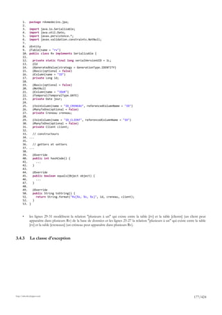 1.     package rdvmedecins.jpa;
       2.
       3.     import         java.io.Serializable;
       4.     import         java.util.Date;
       5.     import         javax.persistence.*;
       6.     import         javax.validation.constraints.NotNull;
       7.
       8.     @Entity
       9.     @Table(name = "rv")
       10.    public class Rv implements Serializable {
       11.
       12.        private static final long serialVersionUID = 1L;
       13.        @Id
       14.        @GeneratedValue(strategy = GenerationType.IDENTITY)
       15.        @Basic(optional = false)
       16.        @Column(name = "ID")
       17.        private Long id;
       18.
       19.        @Basic(optional = false)
       20.        @NotNull
       21.        @Column(name = "JOUR")
       22.        @Temporal(TemporalType.DATE)
       23.        private Date jour;
       24.
       25.        @JoinColumn(name = "ID_CRENEAU", referencedColumnName = "ID")
       26.        @ManyToOne(optional = false)
       27.        private Creneau creneau;
       28.
       29.        @JoinColumn(name = "ID_CLIENT", referencedColumnName = "ID")
       30.        @ManyToOne(optional = false)
       31.        private Client client;
       32.
       33.      // constructeurs
       34.    ...
       35.
       36.      // getters et setters
       37.    ...
       38.
       39.        @Override
       40.        public int hashCode() {
       41.          ...
       42.        }
       43.
       44.        @Override
       45.        public boolean equals(Object object) {
       46.          ...
       47.        }
       48.
       49.        @Override
       50.        public String toString() {
       51.          return String.format("Rv[%s, %s, %s]", id, creneau, client);
       52.        }
       53.    }



       •      les lignes 29-31 modélisent la relation "plusieurs à un" qui existe entre la table [rv] et la table [clients] (un client peut
              apparaître dans plusieurs Rv) de la base de données et les lignes 25-27 la relation "plusieurs à un" qui existe entre la table
              [rv] et la table [creneaux] (un créneau peut apparaître dans plusieurs Rv).


3.4.3         La classe d'exception




http://tahe.developpez.com
                                                                                                                                   177/424
 