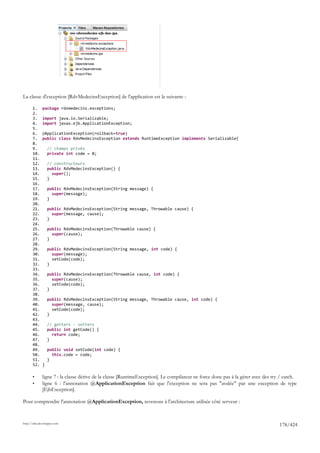 La classe d'exception [RdvMedecinsException] de l'application est la suivante :

       1.     package rdvmedecins.exceptions;
       2.
       3.     import java.io.Serializable;
       4.     import javax.ejb.ApplicationException;
       5.
       6.     @ApplicationException(rollback=true)
       7.     public class RdvMedecinsException extends RuntimeException implements Serializable{
       8.
       9.         // champs privés
       10.        private int code = 0;
       11.
       12.        // constructeurs
       13.        public RdvMedecinsException() {
       14.          super();
       15.        }
       16.
       17.        public RdvMedecinsException(String message) {
       18.          super(message);
       19.        }
       20.
       21.        public RdvMedecinsException(String message, Throwable cause) {
       22.          super(message, cause);
       23.        }
       24.
       25.        public RdvMedecinsException(Throwable cause) {
       26.          super(cause);
       27.        }
       28.
       29.        public RdvMedecinsException(String message, int code) {
       30.          super(message);
       31.          setCode(code);
       32.        }
       33.
       34.        public RdvMedecinsException(Throwable cause, int code) {
       35.          super(cause);
       36.          setCode(code);
       37.        }
       38.
       39.        public RdvMedecinsException(String message, Throwable cause, int code) {
       40.          super(message, cause);
       41.          setCode(code);
       42.        }
       43.
       44.        // getters - setters
       45.        public int getCode() {
       46.          return code;
       47.        }
       48.
       49.        public void setCode(int code) {
       50.          this.code = code;
       51.        }
       52.    }

       •      ligne 7 : la classe dérive de la classe [RuntimeException]. Le compilateur ne force donc pas à la gérer avec des try / catch.
       •      ligne 6 : l'annotation @ApplicationException fait que l'exception ne sera pas "avalée" par une exception de type
              [EjbException].

Pour comprendre l'annotation @ApplicationException, revenons à l'architecture utilisée côté serveur :


http://tahe.developpez.com
                                                                                                                                  178/424
 