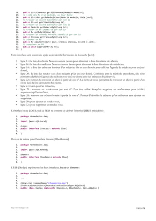18.        public List<Creneau> getAllCreneaux(Medecin medecin);
       19.        // liste des Rv d'un médecin, un jour donné
       20.        public List<Rv> getRvMedecinJour(Medecin medecin, Date jour);
       21.        // trouver un client identifié par son id
       22.        public Client getClientById(Long id);
       23.        // trouver un client identifié par son id
       24.        public Medecin getMedecinById(Long id);
       25.        // trouver un Rv identifié par son id
       26.        public Rv getRvById(Long id);
       27.        // trouver un créneau horaire identifié par son id
       28.        public Creneau getCreneauById(Long id);
       29.        // ajouter un RV
       30.        public Rv ajouterRv(Date jour, Creneau creneau, Client client);
       31.        // supprimer un RV
       32.        public void supprimerRv(Rv rv);
       33. }

Cette interface a été construite après avoir identifié les besoins de la couche [web] :

       •      ligne 14 : la liste des clients. Nous en aurons besoin pour alimenter la liste déroulante des clients,
       •      ligne 16 : la liste des médecins. Nous en aurons besoin pour alimenter la liste déroulante des médecins,
       •      ligne 18 : la liste des créneaux horaires d'un médecin. On en aura besoin pour afficher l'agenda du médecin pour un jour
              donné,
       •      ligne 20 : la liste des rendez-vous d'un médecin pour un jour donné. Combinée avec la méthode précédente, elle nous
              permettra d'afficher l'agenda du médecin pour un jour donné avec ses créneaux déjà réservés,
       •      ligne 22 : permet de retrouver un client à partir de son n°. La méthode nous permettra de retrouver un client à partir d'un
              choix dans la liste déroulante des clients,
       •      ligne 24 : idem pour les médecins,
       •      ligne 26 : retrouve un rendez-vous par son n°. Peut être utilisé lorsqu'on supprime un rendez-vous pour vérifier
              auparavant qu'il existe bien,
       •      ligne 28 : retrouve un créneau horaire à partir de son n°. Permet d'identifier le créneau qu'un utilisateur veut ajouter ou
              supprimer,
       •      ligne 30 : pour ajouter un rendez-vous,
       •      ligne 32 : pour supprimer un rendez-vous.

L'interface locale [IDaoLocal] de l'EJB se contente de dériver l'interface [IDao] précédente :

       1.     package rdvmedecins.dao;
       2.
       3.     import javax.ejb.Local;
       4.
       5.     @Local
       6.     public interface IDaoLocal extends IDao{
       7.
       8.     }

Il en est de même pour l'interface distante [IDaoRemote] :

       1.     package rdvmedecins.dao;
       2.
       3.     import javax.ejb.Remote;
       4.
       5.     @Remote
       6.     public interface IDaoRemote extends IDao{
       7.
       8.     }

L'EJB [DaoJpa] implémente les deux interfaces, locale et distante :

       1.     package rdvmedecins.dao;
       2.
       3.     ...
       4.
       5.     @Singleton (mappedName="rdvmedecins.dao")
       6.     @TransactionAttribute(TransactionAttributeType.REQUIRED)
       7.     public class DaoJpa implements IDaoLocal, IDaoRemote, Serializable {




http://tahe.developpez.com
                                                                                                                                180/424
 