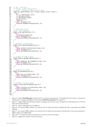 64.       // jour : jour du Rv
       65.       // creneau : créneau horaire du Rv
       66.       // client : client pour lequel est pris le Rv
       67.       public Rv ajouterRv(Date jour, Creneau creneau, Client client) {
       68.         try {
       69.           Rv rv = new Rv(null, jour);
       70.           rv.setClient(client);
       71.           rv.setCreneau(creneau);
       72.           em.persist(rv);
       73.           return rv;
       74.         } catch (Throwable th) {
       75.           throw new RdvMedecinsException(th, 4);
       76.         }
       77.       }
       78.
       79.       // suppression d'un Rv
       80.       // rv : le Rv supprimé
       81.       public void supprimerRv(Rv rv) {
       82.         try {
       83.           em.remove(em.merge(rv));
       84.         } catch (Throwable th) {
       85.           throw new RdvMedecinsException(th, 5);
       86.         }
       87.       }
       88.
       89.       // récupérer un client donné
       90.       public Client getClientById(Long id) {
       91.         try {
       92.           return (Client) em.find(Client.class, id);
       93.         } catch (Throwable th) {
       94.           throw new RdvMedecinsException(th, 6);
       95.         }
       96.       }
       97.
       98.       // récupérer un médecin donné
       99.       public Medecin getMedecinById(Long id) {
       100.        try {
       101.          return (Medecin) em.find(Medecin.class, id);
       102.        } catch (Throwable th) {
       103.          throw new RdvMedecinsException(th, 6);
       104.        }
       105.      }
       106.
       107.      // récupérer un Rv donné
       108.      public Rv getRvById(Long id) {
       109.        try {
       110.          return (Rv) em.find(Rv.class, id);
       111.        } catch (Throwable th) {
       112.          throw new RdvMedecinsException(th, 6);
       113.        }
       114.      }
       115.
       116.      // récupérer un créneau donné
       117.      public Creneau getCreneauById(Long id) {
       118.        try {
       119.          return (Creneau) em.find(Creneau.class, id);
       120.        } catch (Throwable th) {
       121.          throw new RdvMedecinsException(th, 6);
       122.        }
       123.      }
       124.}

       •      ligne 22 : l'objet EntityManager qui gère l'accès au contexte de persistance. A l'instanciation de la classe, ce champ sera
              initialisé par le conteneur EJB grâce à l'annotation @PersistenceContext de la ligne 21,
       •      ligne 27 : requête JPQL (Java Persistence Query Language) qui retourne toutes les lignes de la table [clients] sous la forme
              d'une liste d'objets [Client],
       •      ligne 36 : requête analogue pour les médecins,
       •      ligne 46 : une requête JPQL réalisant une jointure entre les tables [creneaux] et [medecins]. Elle est paramétrée par l' id du
              médecin,
       •      ligne 57 : une requête JPQL réalisant une jointure entre les tables [rv], [creneaux] et [medecins] et ayant deux paramètres :
              l'id du médecin et le jour du Rv,
       •      lignes 69-73 : création d'un Rv puis persistance de celui-ci en base de données,
       •      ligne 83 : suppression d'un Rv en base de données,



http://tahe.developpez.com
                                                                                                                                   182/424
 