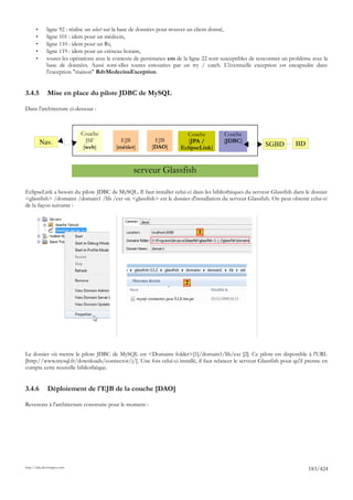 •      ligne 92 : réalise un select sur la base de données pour trouver un client donné,
       •      ligne 101 : idem pour un médecin,
       •      ligne 110 : idem pour un Rv,
       •      ligne 119 : idem pour un créneau horaire,
       •      toutes les opérations avec le contexte de persistance em de la ligne 22 sont susceptibles de rencontrer un problème avec la
              base de données. Aussi sont-elles toutes entourées par un try / catch. L'éventuelle exception est encapsulée dans
              l'exception "maison" RdvMedecinsException.


3.4.5         Mise en place du pilote JDBC de MySQL

Dans l'architecture ci-dessous :



                             Couche                                       Couche           Couche
           Nav.                JSF            EJB           EJB            [JPA /          [JDBC]
                              [web]         [métier]       [DAO]        EclipseLink]                         SGBD         BD


                                                   serveur Glassfish

EclipseLink a besoin du pilote JDBC de MySQL. Il faut installer celui-ci dans les bibliothèques du serveur Glassfish dans le dossier
<glassfish> /domains /domain1 /lib /ext où <glassfish> est le dossier d'installation du serveur Glassfish. On peut obtenir celui-ci
de la façon suivante :



                                                                                1




                                                                          2




Le dossier où mettre le pilote JDBC de MySQL est <Domains folder>[1]/domain1/lib/ext [2]. Ce pilote est disponible à l'URL
[http://www.mysql.fr/downloads/connector/j/]. Une fois celui-ci installé, il faut relancer le serveur Glassfish pour qu'il prenne en
compte cette nouvelle bibliothèque.


3.4.6         Déploiement de l'EJB de la couche [DAO]

Revenons à l'architecture construite pour le moment :




http://tahe.developpez.com
                                                                                                                                183/424
 