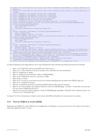 11. Config: The alias name for the entity class [class rdvmedecins.jpa.Medecin] is being defaulted to:
           Medecin.
       12. Config: The alias name for the entity class [class rdvmedecins.jpa.Creneau] is being defaulted to:
           Creneau.
       13. Infos: rdvmedecins.jpa.Creneau actually got transformed
       14. Infos: rdvmedecins.jpa.Medecin actually got transformed
       15. Infos: rdvmedecins.jpa.Personne actually got transformed
       16. Infos: rdvmedecins.jpa.Client actually got transformed
       17. Infos: rdvmedecins.jpa.Rv actually got transformed
       18. Infos: EclipseLink, version: Eclipse Persistence Services - 2.3.2.v20111125-r10461
       19. Précis: Detected database platform: org.eclipse.persistence.platform.database.MySQLPlatform
       20. Config: connecting(DatabaseLogin(
       21.    platform=>DatabasePlatform
       22.    user name=> ""
       23.    connector=>JNDIConnector datasource name=>null
       24. ))
       25. Config: Connected: jdbc:mysql://localhost:3306/dbrdvmedecins2
       26.    User: root@localhost
       27.    Database: MySQL Version: 5.5.8-log
       28.    Driver: MySQL-AB JDBC Driver Version: mysql-connector-java-5.1.6 ( Revision: ${svn.Revision} )
       29. Config: connecting(DatabaseLogin(
       30.    platform=>MySQLPlatform
       31.    user name=> ""
       32.    connector=>JNDIConnector datasource name=>null
       33. ))
       34. Config: Connected: jdbc:mysql://localhost:3306/dbrdvmedecins2
       35.    User: root@localhost
       36.    Database: MySQL Version: 5.5.8-log
       37.    Driver: MySQL-AB JDBC Driver Version: mysql-connector-java-5.1.6 ( Revision: ${svn.Revision} )
       38. Infos: file:/D:/data/istia-1112/netbeans/dvp/jsf2-pf-pfm/maven/netbeans/rdvmedecins-jsf2-ejb/mv-
           rdvmedecins-ejb-dao-jpa/target/classes/_dbrdvmedecins2-PU login successful
       39. Infos: EJB5181:Portable JNDI names for EJB DaoJpa: [java:global/istia.st_mv-rdvmedecins-ejb-dao-
           jpa_ejb_1.0-SNAPSHOT/DaoJpa!rdvmedecins.dao.IDaoLocal, java:global/istia.st_mv-rdvmedecins-ejb-
           dao-jpa_ejb_1.0-SNAPSHOT/DaoJpa!rdvmedecins.dao.IDaoRemote]
       40. Infos: EJB5182:Glassfish-specific (Non-portable) JNDI names for EJB DaoJpa:
           [rdvmedecins.dao#rdvmedecins.dao.IDaoRemote, rdvmedecins.dao]
       41. Infos: istia.st_mv-rdvmedecins-ejb-dao-jpa_ejb_1.0-SNAPSHOT a été déployé en 270 ms.

Les lignes identifiées par [Config], [Précis] sont les logs d'EclipseLink, celles identifiées par [Infos] proviennent de Glassfish.

       •      lignes 1-12 : EclipseLink traite les entités JPA qu'il a découvertes,
       •      lignes 13-17 : infos traduisant le fait que le traitement des entités JPA s'est fait normalement,
       •      ligne 18 : EclipseLink se signale,
       •      ligne 19 : EclipseLink reconnaît qu'il a affaire au SGBD MySQL,
       •      lignes 20-24 : EclipseLink essaie de se connecter à la BD,
       •      lignes 25-28 : il a réussi,
       •      lignes 29-33 : il essaie de se reconnecter cette fois en utilisant spécifiquement une plate-forme MySQL (ligne 30),
       •      lignes 34-37 : là également réussite,
       •      ligne 38 : confirmation que l'unité de persistance [dbrdvmedecins-PU] a pu être instanciée,
       •      ligne 39 : les noms portables des interfaces distante et locale de l'EJB [DaoJpa], " portable " voulant dire reconnues par
              tous les serveurs d'application Java EE 6,
       •      ligne 40 : les noms des interfaces distante et locale de l'EJB [DaoJpa], spécifiques à Glassfish. Nous utiliserons dans le test
              à venir, le nom " rdvmedecins.dao ".

Les lignes 39 et 40 sont importantes. Lorsqu'on écrit le client d'un EJB sur Glassfish, il est nécessaire de les connaître.


3.4.7         Tests de l'EJB de la couche [DAO]

Maintenant que l'EJB de la couche [DAO] de notre application a été déployée, nous pouvons le tester. Nous allons le faire dans le
cadre d'une application client / serveur :




http://tahe.developpez.com
                                                                                                                                    185/424
 