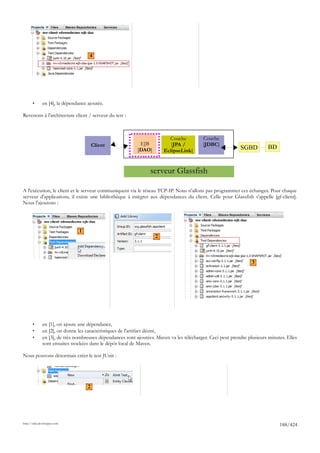 4




       •      en [4], la dépendance ajoutée.

Revenons à l'architecture client / serveur du test :



                                                                          Couche           Couche
                                        Client              EJB            [JPA /          [JDBC]
                                                           [DAO]        EclipseLink]                        SGBD          BD


                                                                 serveur Glassfish

A l'exécution, le client et le serveur communiquent via le réseau TCP-IP. Nous n'allons pas programmer ces échanges. Pour chaque
serveur d'applications, il existe une bibliothèque à intégrer aux dépendances du client. Celle pour Glassfish s'appelle [gf-client].
Nous l'ajoutons :




                                1
                                                                    2



                                                                                                                  3




       •      en [1], on ajoute une dépendance,
       •      en [2], on donne les caractéristiques de l'artifact désiré,
       •      en [3], de très nombreuses dépendances sont ajoutées. Maven va les télécharger. Ceci peut prendre plusieurs minutes. Elles
              sont ensuites stockées dans le dépôt local de Maven.

Nous pouvons désormais créer le test JUnit :




                                    2




http://tahe.developpez.com
                                                                                                                               188/424
 