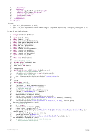 44.     </dependency>
       45.     <dependency>
       46.       <groupId>org.glassfish.appclient</groupId>
       47.       <artifactId>gf-client</artifactId>
       48.       <version>3.1.1</version>
       49.       <scope>test</scope>
       50.     </dependency>
       51.   </dependencies>
       52. </project>

On notera :
    •   lignes 32-51, les dépendances du projet,
    •   lignes 13-26, deux dépôts Maven ont été définis, l'un pour EclipseLink (lignes 14-19), l'autre pour JUnit4 (lignes 20-25).

La classe de test sera la suivante :

       1.     package rdvmedecins.tests.dao;
       2.
       3.     import         java.util.Date;
       4.     import         java.util.List;
       5.     import         javax.naming.InitialContext;
       6.     import         javax.naming.NamingException;
       7.     import         junit.framework.Assert;
       8.     import         org.junit.BeforeClass;
       9.     import         org.junit.Test;
       10.    import         rdvmedecins.dao.IDaoRemote;
       11.    import         rdvmedecins.jpa.Client;
       12.    import         rdvmedecins.jpa.Creneau;
       13.    import         rdvmedecins.jpa.Medecin;
       14.    import         rdvmedecins.jpa.Rv;
       15.
       16.    public class JUnitTestDao {
       17.
       18.       // couche [dao] testée
       19.       private static IDaoRemote dao;
       20.       // date du jour
       21.       Date jour = new Date();
       22.
       23.       @BeforeClass
       24.       public static void init() throws NamingException {
       25.         // initialisation environnement JNDI
       26.         InitialContext initialContext = new InitialContext();
       27.         // instanciation couche dao
       28.         dao = (IDaoRemote) initialContext.lookup("rdvmedecins.dao");
       29.       }
       30.
       31.      @Test
       32.      public void test1() {
       33.        // affichage clients
       34.        List<Client> clients =dao.getAllClients();
       35.        display("Liste des clients :", clients);
       36.        // affichage médecins
       37.        List<Medecin> medecins =dao.getAllMedecins();
       38.        display("Liste des médecins :", medecins);
       39.        // affichage créneaux d'un médecin
       40.        Medecin medecin = medecins.get(0);
       41.        List<Creneau> creneaux = dao.getAllCreneaux(medecin);
       42.        display(String.format("Liste des créneaux du médecin %s", medecin), creneaux);
       43.        // liste des Rv d'un médecin, un jour donné
       44.        display(String.format("Liste des créneaux du médecin %s, le [%s]", medecin, jour),
              dao.getRvMedecinJour(medecin, jour));
       45.        // ajouter un RV
       46.        Rv rv = null;
       47.        Creneau creneau = creneaux.get(2);
       48.        Client client = clients.get(0);
       49.        System.out.println(String.format("Ajout d'un Rv le [%s] dans le créneau %s pour le client %s", jour,
              creneau, client));
       50.        rv = dao.ajouterRv(jour, creneau, client);
       51.        System.out.println("Rv ajouté");
       52.        display(String.format("Liste des Rv du médecin %s, le [%s]", medecin, jour),
              dao.getRvMedecinJour(medecin, jour));
       53.        // ajouter un RV dans le même créneau du même jour
       54.        // doit provoquer une exception




http://tahe.developpez.com
                                                                                                                            190/424
 