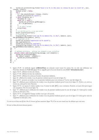 55.        System.out.println(String.format("Ajout d'un Rv le [%s] dans le créneau %s pour le client %s", jour,
              creneau, client));
       56.        Boolean erreur = false;
       57.        try {
       58.          rv = dao.ajouterRv(jour, creneau, client);
       59.          System.out.println("Rv ajouté");
       60.        } catch (Exception ex) {
       61.          Throwable th = ex;
       62.          while (th != null) {
       63.            System.out.println(ex.getMessage());
       64.            th = th.getCause();
       65.          }
       66.          // on note l'erreur
       67.          erreur=true;
       68.        }
       69.        // on vérifie qu'il y a eu une erreur
       70.        Assert.assertTrue(erreur);
       71.        // liste des RV
       72.        display(String.format("Liste des Rv du médecin %s, le [%s]", medecin, jour),
              dao.getRvMedecinJour(medecin, jour));
       73.        // supprimer un RV
       74.        System.out.println("Suppression du Rv ajouté");
       75.        dao.supprimerRv(rv);
       76.        System.out.println("Rv supprimé");
       77.        display(String.format("Liste des Rv du médecin %s, le [%s]", medecin, jour),
              dao.getRvMedecinJour(medecin, jour));
       78.      }
       79.
       80.   // méthode utilitaire - affiche les éléments d'une collection
       81.   private static void display(String message, List elements) {
       82.     System.out.println(message);
       83.     for (Object element : elements) {
       84.       System.out.println(element);
       85.     }
       86.   }
       87. }



       •      lignes 23-29 : la méthode taguée @BeforeClass est exécutée avant toutes les autres. Ici, on crée une référence sur
              l'interface distante de l'EJB [DaoJpa]. On se rappelle qu'on lui avait donné le nom JNDI "rdvmedecins.dao",
       •      lignes 34-35 : affichent la liste des clients,
       •      lignes 37-38 : affichent la liste des médecins,
       •      lignes 40-42 : affichent les créneaux horaires du premier médecin,
       •      ligne 44 : affichent les rendez-vous du premier médecin pour le jour de la ligne 21,
       •      lignes 46-51 : ajoutent un rendez-vous au premier médecin, pour son créneau n° 2 et le jour de la ligne 21,
       •      ligne 52 : affichent pour vérification les rendez-vous du premier médecin pour le jour de la ligne 21. Il doit y en avoir au
              moins un, celui qu'on vient d'ajouter,
       •      lignes 55-70 : on rajoute le même rendez-vous. Comme la table [RV] a une contrainte d'unicité, cet ajout doit provoquer
              une exception. On s'en assure ligne 70,
       •      ligne 72 : affichent pour vérification les rendez-vous du premier médecin pour le jour de la ligne 21. Celui qu'on voulait
              ajouter ne doit pas y être,
       •      lignes 74-76 : on supprime l'unique rendez-vous qui a été ajouté,
       •      ligne 77 : affichent pour vérification les rendez-vous du premier médecin pour le jour de la ligne 21. Celui qu'on vient de
              supprimer ne doit pas y être.

Ce test est un faux test JUnit. On n'y trouve qu'une assertion (ligne 70). C'est un test visuel avec les défauts qui vont avec.

Si tout va bien, les tests doivent passer :




http://tahe.developpez.com
                                                                                                                                  191/424
 